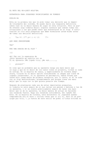 EL RETO DEL NO-LIMIT HOLD'EM: 
ESTRATEGIA PARA JUGADORES PRINCIPIANTES DE TORNEOS 
EVELYN NG 
Esta es la primera vez que le pido tomar una decisión que no depen-de 
totalmente del sistema. No puedo darle una respuesta definitiva 
sobre cuál es la mejor manera de jugar en esta situación. Pero le pue-do 
ofrecer algo todavía mejor: algunos consejos que cubren todas las 
situaciones a las que puede tener que enfrentarse en el fiop. A conti-nuación 
le cito seis preguntas que debe formularse usted mismo antes 
de tomar una decisión definitiva: 
, "rs %*¦ I'" y>! i -1 “J| 7'- 
QUE DEBO PREGUNTARME 
Tme* 
NTE UNA SUBIDA EN EL FLOP ^ 
¦i1 
del fhp con la esperanza de 
¿Este oponente me subiría con un 
Si mi oponente iÑá lígado trio, ¿Me sub......., 
| ptotálS^^ 
Si cree que es probable que su oponente tenga una mano mejor que 
la suya y que en el mejor de los casos tiene un proyecto, tírese si sube 
en elfiop. En la mayoría de casos, y especialmente en torneos deep-stack, 
tirarse es su mejor opción considerando la imagen que tiene de 
jugador conservador. Si su oponente es perceptivo, habrá notado que 
usted sólo juega manos de primera categoría, por lo tanto, si él le sube 
con un fiop descoordinado, probablemente sea porque tiene una mano 
mejor que la suya con la que quiere ponerle una trampa. 
Después de plantearse cada una de estas importantes preguntas, 
si todavía no está seguro de si sus cartas son peores o mejores a las de 
su oponente, o si se siente prácticamente seguro de tener una mano 
mejor que la de su oponente, la mejor manera de actuar es haciendo 
una resubida fuerte. Haga una resubida contundente, del tamaño del 
bote. En la mayoría de torneos, este movimiento le .supondrá quedar 
comprometido eou el bote o incluso tener que ir all ni. Pero no se pre-ocupe 
por ello, 1 ,a fuerza de este estilo de pokei ri^ichun h<rindn en 
 