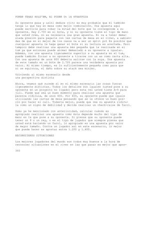 POKBR TEXAS HOLD'BM, Bl PODBR Dt 1A HTHATPGIA 
Su oponente pasa y uslnl deduce cjitr es muy probable que él también 
tenga lo que hay en mesa como mejor combinación. Una apuesta aquí 
puede servirle para robar la mitad del bote que le corresponde a su 
oponente. Hay 2.700 en el bote, y si su oponente tiene el tipo de mano 
que usted cree, no es necesaria una gran apuesta. El va a tener dema-siada 
presión para pagarle con las cartas de mesa en el river, a sabien-das 
de que en el mejor de los casos va a ser un split pot Es posible que 
cualquier apuesta le haga ganar el bote si su lectura es acertada. Pero 
tampoco debe realizar una apuesta más pequeña que la realizada en el 
tum ya que entonces puede animar demasiado a su oponente a igualar. 
Además, con una apuesta ligeramente superior a su apuesta en el tum, 
puede también forzar a su oponente a tirarse con un as como carta alta. 
Con una apuesta de unos 800 debería salirse con la suya. Una apuesta 
de este tamaño en un bote de 2.700 parece una verdadera apuesta por 
valor. Al mismo tiempo, es lo suficientemente pequeña como para que 
si se equivoca, el daño sobre su stack sea mínimo. 
Volviendo al mismo escenario desde 
una perspectiva distinta 
Ahora, veamos qué sucede si en el mismo escenario las cosas fueran 
ligeramente distintas. Todos los detalles son iguales (usted pone a su 
oponente en un proyecto no ligado) pero esta vez usted tiene A-9 para 
jull. Puede que sea un buen momento para realizar una apuesta que 
parezca ridicula, de unos 400. Por 400, su oponente puede que iguale 
utilizando las cartas de mesa pensando que se le ofrece un buen pre-cio 
por hacer el cali. Todavía mejor, puede que vea su apuesta ridicu-la 
como un signo de debilidad y decida realizar un check-raise de farol. 
Gomo ya he mencionado con anterioridad, calcular cuándo es 
apropiado realizar una apuesta como ésta depende mucho del tipo de 
mano en la que pone a su oponente. Si piensa que su oponente puede 
tener un 8 o un rey, o es el tipo de jugador que siempre piensa que 
usted está haciendo un farol, lo apropiado es una apuesta por valor 
de mayor tamaño. Contra un jugador así en este escenario, lo mejor 
que puede hacer es apostar entre 1.200 y 1.400. 
RECONOCIENDO SITUACIONES 
Los mejores jugadores del mundo son todos muy buenos a la hora de 
reconocer situaciones en el river en las que pasar es mejor que apos- 
393 
 
