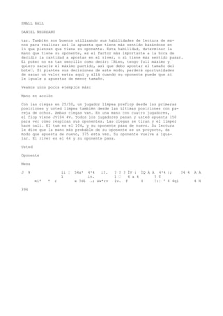SMALL BALL 
DANIEL NEGREANU 
tar. También son buenos utilizando sus habilidades de lectura de ma-nos 
para realizar así la apuesta que tiene más sentido basándose en 
lo que piensan que tiene su oponente. Esta habilidad, determinar la 
mano que tiene su oponente, es el factor más importante a la hora de 
decidir la cantidad a apostar en el river, o si tiene más sentido pasar. 
Ei poker no es tan sencillo como decir: •Bien, tengo full máximo y 
quiero sacarle el máximo partido, así que debo apostar el tamaño del 
bote•. Si plantea sus decisiones de este modo, perderá oportunidades 
de sacar un valor extra aquí y allá cuando su oponente puede que sí 
le iguale a apuestas de menor tamaño. 
Veamos unos pocos ejemplos más: 
Mano en acción 
Con las ciegas en 25/50, un jugador limpea preflop desde las primeras 
posiciones y usted limpea también desde las últimas posiciones con pa-reja 
de ochos. Ambas ciegas van. En una mano con cuatro jugadores, 
el flop viene JV104 4V. Todos los jugadores pasan y usted apuesta 150 
para ver cómo respiran sus oponentes. Las ciegas se tiran y el limper 
hace cali. El tum es el 104, y su oponente pasa de nuevo. Su lectura 
le dice que la mano más probable de su oponente es un proyecto, de 
modo que apuesta de nuevo, 375 esta vez. Su oponente vuelve a igua-lar. 
El river es el 64 y su oponente pasa. 
Usted 
Oponente 
Mesa 
J ¥ ii ¦ 54a* 4*4 i?. ? ? ? ÍV : ÍQ A A 4*4 |; ?4 4 A A 
1 iv. 1 • 4 a 4 ? T 
mí* * r w ?di .; ww*rv ív. f 4 !:¦ ' 4 4qi 4 H 
394 
 