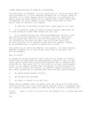 I*0KBR TEXAS HOLD'BM, El PODER DC 1A MlHAfBGIA 
ICn este punto, se imagina <|iir sil pareja «le orí ios es la mejor mano. 
Cumio proceder en (•I river depende totalmente de .su lectura sobre su 
oponente. Si no tiene ninguna lectura en absoluto, la jugada más se-gura 
y lógica es pasar detrás de él y esperar que no haya ligado nada. 
Sin embargo, las cosas cambian un poco cuando tiene algo de infor-mación 
sobre su oponente. Por ejemplo: 
• Si sabe que su oponente es habilidoso, debe pasar en el river. 
* Si su oponente juega sus manos de manera sumisa, debe pasar en 
el river porque él puede haber pasado con una jota. 
? Si su oponente piensa que usted hace demasiados faroles y cree 
que usted ha estado apostado con un proyecto fallido, ¡debe reali-zar 
una apuesta por valor con sus 8-8! Una apuesta de 500 puede 
ser igualada por una mano tan débil como un as como carta alta 
en esta situación. Si su oponente tiene 6V7V, por ejemplo, también 
es muy probable que le iguale su apuesta en el river. 
Como puede ver, su decisión respecto a si apostar o no tiene sentido, 
depende totalmente de la lectura que tenga sobre su oponente. Vea-mos 
otro ejemplo: 
Mano en acción 
Un jugador en primera posición sube a 600 con las ciegas en 100/200. 
Usted tiene dos ases desde la ciega pequeña y resube a 2.100. Su opo-nente 
iguala. Usted tiene 45.000 puntos mientras que su oponente tie-ne 
85.000. El flop viene 343* 74. Con 4.400 en el bote, usted apuesta 
2.500, lo cual debería parecer bien una apuesta de continuación con 
A-K o como si tuviera una overpair. Su oponente iguala la apuesta. En 
este punto, parece que su oponente debe tener una mano fuerte porque: 
1. Ha subido desde primera posición 
2. Ha igualado una resubida 
3. Ha vuelto a igualar en un mal fiop 
Parece que él también tiene una pareja alta. El tum es el 24 y hay ahora 
9.400 en el bote. En el tum, usted decide apostar 5.500 y su oponente vuel-ve 
a igualar, haciendo crecer el tamaño del bote a 20.400 y dejándole con 
37.000 para el river. El river es el 3V, dándole jull. La mesa áene este 
aspecto: 
395 
 