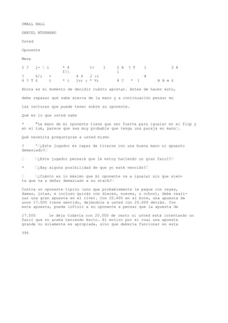 SMALL BALL 
DANIEL NÜGRBANU 
Usted 
Oponente 
Mesa 
I ? j- • í * 4 1+ 1 2 A ? T 1 3 ¥ 
Í 1 
? S/i + 4 4 J :i ¥ 
4 ? T £ i * i lv; ; * V; 4 ? * 1 A A m £ 
Ahora es el momento de decidir cuánto apostar. Antes de hacer esto, 
debe repasar qué sabe acerca de la mano y a continuación pensar en 
las lecturas que puede tener sobre su oponente. 
Qué es lo que usted sabe 
* "La mano de mi oponente tiene que ser fuerte para igualar en el flop y 
en el tum, parece que sea muy probable que tenga una pareja en mano•. 
Qué necesita preguntarse a usted mismo 
? '•¿Este jugador es capaz de tirarse con una buena mano si apuesto 
demasiado?• 
• •¿Este jugador pensará que le estoy haciendo un gran farol?• 
* •¿Hay alguna posibilidad de que yo esté vencido?• 
• •¿Cuánto es lo máximo que mi oponente va a igualar sin que sien-ta 
que va a dañar demasiado a su stack?• 
Contra un oponente típico (uno que probablemente le pague con reyes, 
damas, jotas, e incluso quizás con dieces, nueves, u ochos), debe reali-zar 
una gran apuesta en el river. Con 20.400 en el bote, una apuesta de 
unos 17.000 tiene sentido, dejándole a usted con 20.000 detrás. Con 
esta apuesta, puede influir a su oponente a pensar que la apuesta de 
17.000 le deja todavía con 20.000 de resto si usted está intentando un 
farol que no acaba teniendo éxito. El motivo por el cual una apuesta 
grande no solamente es apropiada, sino que debería funcionar en esta 
396 
 