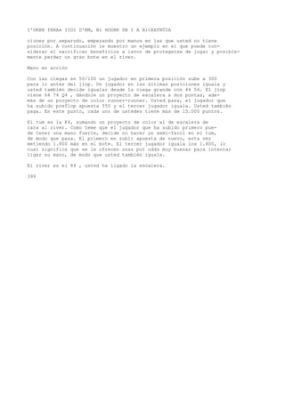 I'OKBH fBXA» IIOI D'BM, Bl HODBR DB I A BltKATBÜIA 
ciones por separudo, empezando por manos en las que usted no tiene 
posición. A continuación le muestro un ejemplo en el que puede con-siderar 
el sacrificar beneficios a iavor de protegerse de jugar y posible-mente 
perder un gran bote en el river. 
Mano en acción 
Con las ciegas en 50/100 un jugador en primera posición sube a 300 
para ir antes del jiop. Un jugador en las últimas posiciones iguala y 
usted también decide igualar desde la ciega grande con 44 54. El jiop 
viene 64 74 Q4 , dándole un proyecto de escalera a dos puntas, ade-más 
de un proyecto de color runner-runner. Usted pasa, el jugador que 
ha subido preflop apuesta 550 y el tercer jugador iguala. Usted también 
paga. En este punto, cada uno de ustedes tiene más de 15.000 puntos. 
El tum es la K4, sumando un proyecto de color al de escalera de 
cara al river. Como teme que el jugador que ha subido primero pue-de 
tener una mano fuerte, decide no hacer un semi-farol en el tum, 
de modo que pasa. El primero en subir apuesta de nuevo, esta vez 
metiendo 1.800 más en el bote. El tercer jugador iguala los 1.800, lo 
cual significa que se le ofrecen unas pot odds muy buenas para intentar 
ligar su mano, de modo que usted también iguala. 
El river es el 84 , usted ha ligado la escalera. 
399 
 