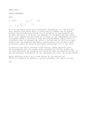 SMALL BALL 
DANIEL NEGREANU 
Mesa 
V ?ksis |. ; •; 4,4 
^ ! 
§•• •: ? + 
••• ? H 1: ¦ 
El 8 es una buena carta para usted pero, obviamente, un 3 de distinto 
palo hubiera sido mucho mejor. A menos que el jugador que ha subido 
primero haya estado presionando con un proyecto, es muy probable que 
su mano sea mejor a la de él. Sin embargo, el verdadero peligro recae 
en el otro jugador que participa en el bote, el que simplemente ha esta-do 
pagando desde el principio, algo que probablemente habría hecho si 
intentara ligar un proyecto de color, o incluso con un 9-10 en su mano 
yendo a por una escalera barrigona, puesto que el tum le habría dado 
un proyecto doble de escalera barrigona (necesitaba un 8 o una jota). 
El bote en este punto contiene 8.000 puntos, tamaño bastante gran-de 
considerando que las ciegas están solamente en 50/100. Puesto que 
no tiene posición, se encuentra en tierra de nadie en términos de ser ca-paz 
de conseguir información de sus oponentes sin tener que actuar antes. 
Hemos aprendido acerca de un arma mortal en una sección an-terior, 
la apuesta de defensa, y parece realmente una opción en este 
400 
 