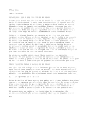 SMALL BALL 
DANIEL NEGREANU 
REFLEXIONES: CON Y SIN POSICIÓN EN EL RIVER 
Cuando juega manos sin posición en el river en las que una apuesta por 
valor es cuestionable, siempre debe inclinarse por la opción más cau-telosa, 
especialmente en un torneo, y especialmente cuando el bote ha 
llegado a tener un tamaño considerable. Algunos jugadores que esco-gen 
utilizar un estilo más agresivo en los torneos pueden incrementar 
el tamaño del bote con pequeñas apuestas por valor en el river pero, a 
la larga, este tipo de apuestas normalmente acaban costando dinero. 
Primero, si planea igualar una apuesta en el river con una mano 
marginal, pierde dinero si decide apostar ya que le quita a su oponente 
la posibilidad de hacerle un farol. Segundo, y más importante, cuan-do 
apuesta con manos marginales en el river sin tener posición, corre 
el riesgo de que le hagan un farol ante lo que su oponente puede in-terpretar 
como un signo de debilidad o bien porque decida intentar 
un movimiento contra usted. El propósito del estilo small ball es sim-plificar 
el juego un poco, no depender de jugadas salvajes y locas en 
el river, sino que se trata de escoger una línea de actuación más pasiva 
que como resultado le conlleve menos problemas. 
La situación cambia mucho cuando tiene posición y su oponente 
ha pasado. En ese punto usted tiene la oportunidad de simplemente en-señar 
sus cartas y ganar el bote si es la mejor mano. Al pasar, ya no pue-de 
ser faroleado o presionado por un jugador más habilidoso que usted. 
CINCO PREGUNTAS CLAVE A HACERSE EN EL RIVER 
/V! igual que con cualquier otra decisión que toma en la mesa de poker, 
debe hacerse unas preguntas antes de actuar. Para esas situaciones par-ticulares 
en las que se plantea si apostar por valor o no con manos mar-ginales 
y con posición, debe plantearse estas cinco preguntas cada vez. 
1. ¿Su oponente va a igualar? 
Antes de decidir si debe apostar por valor en el river, primero debe plan-tearse 
si su apuesta extraerá algún tipo de beneficio. En otras palabras, 
¿hay alguna mano con la que su oponente le vaya a igualar en el river? 
Para poder responder a esta pregunta, debe repasar los detalles de la 
mano mentalmente e intentar poner a su oponente en una posible mano. 
El segundo paso es calibrar las tendencias de su oponente. ¿Es 
un calling station? ¿Es un buen jugador? ¿Qué tipo de jugador cree él 
402 
 