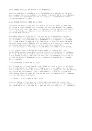 POKER TEXAS HOLD'EM, EL PODER DE LA ESTRATEGIA 
apuestas grandes no consiste en su habilidad para evitar que le pon-gan 
trampas. Su fuerza reside en el poder redirígir la presión directa-mente 
sobre sus oponentes pasándoles a ellos la necesidad de tomar 
las decisiones difíciles. 
LIGAR DOBLE PAREJA O TRÍO EN EL FLOP 
La manera de apostar con doble pareja o trío en el jiop no debe ser 
diferente a cómo apuesta con top pair. Si hace una apuesta del tama-ño 
del bote con todas las manos con las que apueste después del jiop, 
se asegura de que sus oponentes más observadores no identifiquen un 
patrón en sus apuestas. 
Una doble pareja o trío en el jiop son lo suficientemente fuertes 
como para que, como principiante, pueda jugarse todas sus fichas si 
es necesario. Jugadores más experimentados pueden evitar situaciones 
en las que quedar atrapados y ser vencidos incluso con manos de este 
calibre, pero es muy difícil para un principiante detectar cuando es 
un momento adecuado para retirarse con una buena mano, de ma-nera 
que lo mejor es que vaya hasta el final con este tipo de manos. 
Si un jugador apuesta antes de usted, haga una subida del tama-ño 
del bote cuando tenga doble pareja o trío, sin importar la textura 
del jiop. Esta simple aunque agresiva estrategia de apuestas, no reco-mienda 
hacer slowplay. En lugar de eso, esta estrategia se basa en un 
sistema de apuestas preestablecido, independientemente de la fuerza 
de sus cartas. 
LIGAR ESCALERA O COLOR EN EL FLOP 
La historia es la misma cuando usted liga escalera o color en el jiop. 
Apueste el tamaño del bote en el jiop y espere que alguno de sus opo-nentes 
suba la apuesta. Si alguien le sube en el jiop, el bote ya debe de 
ser grande en ese momento. Eso es exactamente lo que quiere que su-ceda 
cuando liga una mano servida en el jiop. No haga slowplay. Resuba 
otra vez el tamaño del bote. 
LIGAR FULL O ALGO SUPERIOR EN EL FLOP 
(lomo ya habrá nolado, una estrategia adecuada para un jugador no-vato 
es aquella que Me hace difícil de interpretar por sus oponentes si 
se tienen «pie ba^ar en lew pul rimes de apuestas que utiliza. Probable 
 