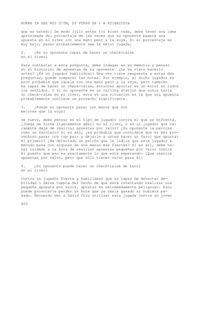 ROKBH IR XAS KOI D'fM, DI POD6H OH I A HI1HAICGIA 
que es usted:1 De modo (jiir antes tic kicer nada, debe tener una idea 
aproximada del porcentaje de las veces que su oponente pagará una 
apuesta en el river con una mano peor a la suya. Si el porcentaje es 
muy bajo, pasar probablemente sea la mejor jugada, 
2. ¿Es su oponente capaz de hacer un check-raise 
en el riverl 
Para contestar a esta pregunta, debe indagar en su memoria y pensar 
en el historial de apuestas de su oponente. ¿Le ha visto hacerlo 
antes? ¿Es un jugador habilidoso? Una vez tiene respuesta a estas dos 
preguntas, puede comparar las notas. Por ejemplo, si dicho jugador es 
poco probable que iguale con una mano peor a la suya, pero también 
es capaz de hacer un check-raise, entonces apostar es un error en todos 
los sentidos. O si su oponente es un calling station que nunca haría 
un check-raise en el river, está en una situación en la que una apuesta 
probablemente conlleve un provecho significante. 
3. ¿Puede su oponente pasar con manos que son 
mejores que la suya? 
De nuevo, debe pensar en el tipo de jugador contra el que se enfrenta. 
¿Juega de forma ligeramente débil en el river, o es un jugador que ra-ramente 
deja de realizar apuestas por valor? ¿Su oponente le percibe 
como un farolero? Si es así, ¿es probable que considere que es más pro-vechoso 
pasar con top pair y dejarle a usted hacer un farol que apostar 
él primero? ¿Ha detectado un patrón que le indica que este jugador a 
menudo pasa con algunas de sus manos más fuertes? Si es así, debe te-ner 
cuidado a la hora de realizar apuestas pequeñas por valor contra 
él puesto que eso es exactamente lo que está esperando: ¡Que realice 
apuestas por valor, pero que sólo tienen valor para él! 
4. ¿Su oponente puede hacer un check-raise de farol 
en el riverl 
Contra un jugador fuerte y habilidoso que es capaz de detectar de-bilidad 
o darse cuenta del hecho de que está intentando realizar una 
pequeña apuesta por valor, apostar es extremadamente peligroso. Esto 
puede provocarle perder un bote que ya tenía ganado si hubiera pa-sado. 
Recuerdo ver a David Chiu utilizar esta jugada contra un joven 
403 
 