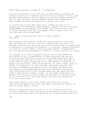 POKER TEXAS HOLD•EM, Bl PODER DE I A BSTHA1PGIA 
realizar esta apuesta cu el rim pero la mano muestra claramente el 
peligro de realizar una apuesta por valor contra jugadores listos y que 
piensan adecuadamente, que son rapaces de realizar jugadas sofistica-das. 
En lugar de ganar un bote pequeño, Genius acabó perdiendo el 
bote, además de unas fichas extra en la apuesta del river. 
La lección aquí es que debe tener mucho cuidado de aquellos ju-gadores 
que son habilidosos, especialmente jugadores con éxito quienes 
probablemente no le pagarán tan a menudo como usted quisiera cuan-do 
tienen una mano peor, pero que pueden robarle algunos botes cu-ando 
perciben algo de debilidad. 
5. ¿Sale a cuenta apostar? ¿Es un riesgo realmente 
necesario? 
Esta pregunta esencialmente resume las cuatro preguntas anteriores, 
pero más desde el punto de vista de la composición de la mesa y el 
recuento de fichas, al igual que los otros factores clave. La premisa aquí 
es determinar si realmente es necesario o no realizar jugadas marginales. 
¿O tiene tal control sobre la mesa que puede esperar a jugadas mejo-res 
y de mayores posibilidades a su favor en las que invertir sus fichas? 
Por ejemplo, si la mesa le permite salirse con la suya robando un 
bote detrás de otro, probablemente no deba preocuparse de exprimir 
un poco de provecho extra al river en situaciones marginales, pues-to 
que usted es capaz de salirse con la suya contra sus oponentes en 
situaciones de menos riesgo. Esa es una consideración, además de su 
propio stack de fichas. Dicho sencillamente, si tiene un buen stack de 
fichas y su oponente en la mano también, ¿realmente necesita com-plicarse 
con pequeñas apuestas por valor y ponerse en peligro? Por 
otro lado, si una pequeña apuesta por valor representa una propor-ción 
considerable de su stack, probablemente sea más importante pro-teger 
lo que hay en el medio y pasar. De este modo, usted evita un 
posible check-raise, al mismo tiempo que mantiene sus valiosas fichas 
en una situación en la que puede acabar realizando una apuesta por 
valor con la peor mano. 
Gomo norma general, a más valor tengan las fichas con las que 
realizaría una apuesta por valor, más debe inclinarse por decidir se-guir 
el camino seguro y pasar. 
Tanto si usted tiene posición como si no en un torneo de no-limit 
hold•eni, escoger la opción más segura normalmente constituye una bue-na 
receta para tener éxito a largo plazo. El concepto global small ball 
405 
 