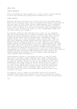 SMALL BALL 
DANIEL NEGREANU 
dicta un enfoque de juego simple en el river de cara a evitar meterse 
en difíciles dilemas por proporciones elevadas de su stack. 
HACER FAROLES 
Mientras que hacer faroles en el river no es una de las armas princi-pales 
de la estrategia small ball, ciertamente hay algunas situaciones en 
las que hacer un farol tiene sentido, especialmente si sus oponentes 
denen en mente que prefiere jugar un estilo más cauteloso y honesto 
en el river. De hecho, a no ser que se encuentre ante un oponente que 
conozca un poco su manera de jugar el river, probablemente debe evi-tar 
hacer faroles por completo. 
Los mejores objetivos para farolear en el river son los jugadores 
más listos que piensen que le tienen totalmente analizado. Estos ju-gadores 
han estado prestando atención, y se han dado cuenta de que 
a pesar de que usted entra en muchos botes, normalmente cuando 
apuesta dinero en el river es porque tiene la mejor mano. Cada vez 
más y más jugadores jóvenes forman parte del juego hoy en día, ju-gadores 
que son capaces de pensar a un nivel superior y que también 
pueden tirarse con buenas manos en el river, especialmente ante juga-dores 
small ball cuya estrategia se basa en jugar muchas manos, crear 
una imagen salvaje, y explotar a aquellos oponentes que se hacen a la 
idea de que son jugadores alocados y por lo tanto les acaban pagando 
las apuestas en el river. La explotación tiene lugar en el river cuando el 
jugador que está confundido acaba igualando una gran apuesta con 
una mano marginal por pensar: •A este jugador tengo que pagarle, 
¡está jugando todas ias manos!•5. 
Personalmente, ajustar mi estrategia es algo a lo que de alguna 
manera me vi obligado cuando jugadores más jóvenes (quienes pue-den 
haber leído mis escritos o me han visto jugar por televisión o 
a través de TouTube) dejaron de caer en las trampas que les ponía. 
Aprendieron cómo jugar contra mí siendo agresivos en los Jlops. Y 
si yo hacía una subida grande en el turn o una apuesta grande en 
el river, ellos sabían que, a pesar de que tenían una buena mano, 
para que un jugador como yo decidiera jugar un gran bote con-tra 
ellos hasta ese punto, era porque debía tener una mano inclu-so 
mejor a la suya. 
Sin embargo, ante un cambio de estrategia existe una contra-es-trategia. 
Este ajuste de estrategia va un poco en contra de la mayo-ría 
de los principios small ball, e incluso requiere más concentración 
406 
 