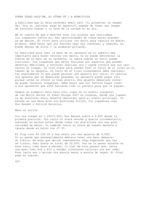 POKBK TEXAS HOLD'BM, Bl PÜDBH DÜ l A MYNAIftGIA 
y habilidad que hi mela estándar small hall <lr proyectar la imagen 
de: •Soy un .salvaje, paga mi apuesta", además de tener una imagen 
de farolero cuando a la hora de la verdad no es así. 
Me di cuenta de que a mayores eran los ajustes que realizaban 
los jugadores contra mí, más oportunidades de robar botes grandes 
se me abrían. El truco para utilizar con éxito esta técnica es doble: 
primero, debe hacer que sus faroles sean muy creíbles, y segundo, no 
puede abusar de ellos o le acabarán pillando. 
La habilidad para leer la mano de su oponente es el aspecto más 
importante para hacer faroles con éxito, Si no puede determinar la 
fuerza de la mano de su oponente, no sabrá cuándo un farol puede 
funcionar. Los jugadores que mejor farolean son aquellos que pueden 
detectar debilidad, y entonces realizan una j ugada creíble que sus opo-nentes 
se tragan. La otra clave para vender bien un farol en el river es el 
tamaño de su apuesta. Un farol en el river normalmente debe represen-tar 
exactamente lo que puede parecer una apuesta por valor. Si realiza 
una apuesta que es demasiado pequeña, su oponente puede pagar sólo 
porque usted le ofrece un buen precio. Una apuesta demasiado eleva-da 
puede levantar sospechas. Debe hacer que sus faroles hagan creer 
a sus oponentes que está haciendo todo lo posible para que le paguen. 
Veamos un ejemplo: esta mano tuvo lugar en el evento inaugural 
de las World Series of Poker Europe 2007 en Londres, donde una jugado-ra 
de dieciocho años, Annette Oberstad, ganó el evento principal. Yo 
estaba en una mesa dura con muchísima acción, con jugadores como 
Gus Hansen o Patrick Antonius. 
Mano en acción 
Con las ciegas en 1.200/2.400, Gus Hansen subió a 6.000 desde la 
primera posición. Gus tenía un stack enorme y quería incrementarlo, 
subiendo en muchos botes desde todas las posiciones con una gran 
variedad de manos. Yo también tenía un stack de tamaño decente e 
iguale desde el botón con J* 9*. 
El fiop vino K4 104 54 y Gus atacó con una apuesta de 8.000. 
Yo no pensé que necesariamente debiera tener una mano demasia-do 
fuerte, de modo que decidí representar algo esperando que Gus 
se tirara. Subí hasta un total de 22.000. Gus se lo pensó durante un 
buen rato, como hace a menudo, lo cual me hizo pensar que. tenía 
una mano como A-Q o A-J y estaba intentando calcular sus pot odds. 
Bien tenía eso o quizás una pareja menor a pareja de reyes. Al final 
pagó mi subida. 
407 
 