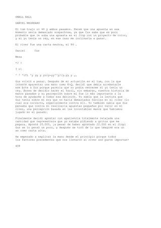 SMALL BALL 
DANIEL NEGREANU 
El tum trajo oí 44 y ambos pasamos. Pensé que una apuesLa en ese 
momento sería demasiado sospechosa, ya que Cus sabe que es poco 
probable que le suba una apuesta en el Jiop con un proyecto de color, 
y si yo tenía un rey, en ese caso me inclinaría a pasar. 
El river fue una carta neutra, el 84 . 
Daniel Cus 
Mesa 
*? ? 
? n 
^ ' 'iTí ^y yy y yrry-yy'^y//y.yy y ,, 
Gus volvió a pasar. Después de mi actuación en el tum, con la que 
intenté aparentar una mano como K-Q, decidí que debía arrebatarle 
ese bote a Gus porque parecía que no podía vencerme sí yo tenía un 
rey. Antes de decidir hacer el farol, sin embargo, nuestra historia de 
manos pasadas y su percepción sobre mí fue lo más importante a la 
hora de ayudarme a tomar esa decisión. Yo sabía que la lectura que 
Gus tenía sobre mí era que no hacía demasiados faroles en el river (lo 
cual era correcto, especialmente contra él). Yo también sabía que Gus 
pensaba que contra él realizaría apuestas pequeñas por valor en el 
river, una percepción basada en las incontables manos que habíamos 
jugado en el pasado. 
Finalmente decidí apostar con apariencia totalmente relajada una 
cantidad que representara que yo estaba pidiendo a gritos que me 
pagara. Aposté 20.000, ¡a pesar de haber apostado 22.000 en el Jiopl 
Gus se lo pensó un poco, y después se tiró de lo que imaginé era un 
as como carta alta. 
He empezado a explicar la mano desde el principio porque todos 
los factores precedentes que nos llevaron al river son parte importan- 
408 
 