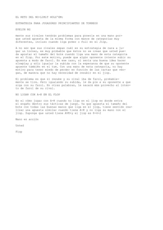 EL RETO DEL NO-LIMiT HOLD'EM: 
ESTRATEGIA PARA JUGADORES PRINCIPIANTES DE TORNEOS 
EVELYN NG 
mente sus rivales tendrán problemas para ponerle en una mano por-que 
usted apuesta de la misma forma con manos de categorías muy 
diferentes, incluso cuando liga poker o full en el Jiop. 
A no ser que sus rivales sepan cuál es su estrategia de cara a ju-gar 
un torneo, es muy probable que éstos no se crean que usted pue-da 
apostar el tamaño del bote cuando liga una mano de esta categoría 
en el fiop. Por este motivo, puede que algún oponente intente subir su 
apuesta a modo de farol. En ese caso, sí sería una buena idea hacer 
slowplay y sólo igualar la subida con la esperanza de que su oponente 
apueste también en el tum. Con una mano de esta categoría, no hay 
motivo para tener miedo de perder en función de las cartas que ven-gan, 
de manera que no hay necesidad de resubir en el jiop. 
El problema es que si resube y su rival iba de farol, probable-mente 
se tire. Pero igualando su subida, le da pie a su oponente a que 
siga con su farol. En otras palabras, le sacará más provecho al inten-to 
de farol de su rival. 
NO LIGAR CON A-K EN EL FLOP 
En el cómo jugar con A-K cuando no liga en el jiop es donde entra 
el engaño dentro sus tácticas de juego. Ya que apuesta el tamaño del 
bote con todas las buenas manos que liga en el jiop, tiene sentido rea-lizar 
una apuesta similar cuando tiene A-K y no liga su mano con el 
jiop. Suponga que usted tiene AVK+y el jiop es 8-4-2 
Mano en acción 
Usted 
Fiop 
 