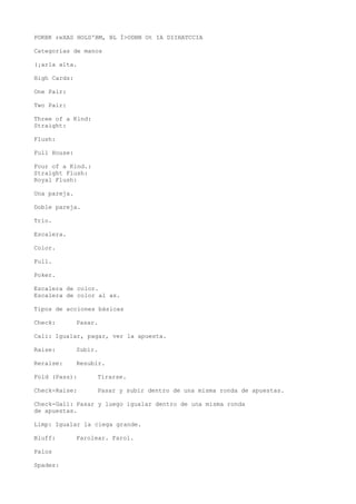 POKBK reXAS HOLD'BM, BL Í>ODBN Ot IA DIIHATCCIA 
Categorías de manos 
(¡arla alta. 
High Cards: 
One Pair: 
Two Pair: 
Three of a Kind: 
Straight: 
Flush: 
Full House: 
Four of a Kind.: 
Straight Flush: 
Royal Flush: 
Una pareja. 
Doble pareja. 
Trío. 
Escalera. 
Color. 
Full. 
Poker. 
Escalera de color. 
Escalera de color al as. 
Tipos de acciones básicas 
Check: Pasar. 
Cali: Igualar, pagar, ver la apuesta. 
Raise: Subir. 
Reraise: Resubir. 
Fold (Pass): Tirarse. 
Check-Raise: Pasar y subir dentro de una misma ronda de apuestas. 
Check-Gall: Pasar y luego igualar dentro de una misma ronda 
de apuestas. 
Limp: Igualar la ciega grande. 
Bluff: Farolear. Farol. 
Palos 
Spades: 
 