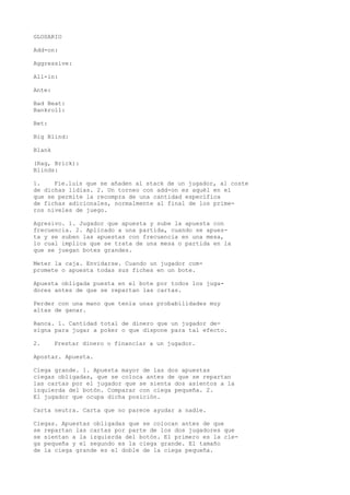 GLOSARIO 
Add-on: 
Aggressive: 
All-in: 
Ante: 
Bad Beat: 
Bankroll: 
Bet: 
Big Blind: 
Blank 
(Rag, Brick): 
Blinds: 
1. Fie.luis que se añaden al stack de un jugador, al coste 
de dichas lidias. 2. Un torneo con add-on es aquél en el 
que se permite la recompra de una cantidad específica 
de fichas adicionales, normalmente al final de los prime-ros 
niveles de juego. 
Agresivo. 1. Jugador que apuesta y sube la apuesta con 
frecuencia. 2. Aplicado a una partida, cuando se apues-ta 
y se suben las apuestas con frecuencia en una mesa, 
lo cual implica que se trata de una mesa o partida en la 
que se juegan botes grandes. 
Meter la caja. Envidarse. Cuando un jugador com-promete 
o apuesta todas sus fiches en un bote. 
Apuesta obligada puesta en el bote por todos los juga-dores 
antes de que se repartan las cartas. 
Perder con una mano que tenía unas probabilidades muy 
altas de ganar. 
Banca. 1. Cantidad total de dinero que un jugador de-signa 
para jugar a poker o que dispone para tal efecto. 
2. Prestar dinero o financiar a un jugador. 
Apostar. Apuesta. 
Ciega grande. 1. Apuesta mayor de las dos apuestas 
ciegas obligadas, que se coloca antes de que se repartan 
las cartas por el jugador que se sienta dos asientos a la 
izquierda del botón. Comparar con ciega pequeña. 2. 
El jugador que ocupa dicha posición. 
Carta neutra. Carta que no parece ayudar a nadie. 
Ciegas. Apuestas obligadas que se colocan antes de que 
se repartan las cartas por parte de los dos jugadores que 
se sientan a la izquierda del botón. El primero es la cie-ga 
pequeña y el segundo es la ciega grande. El tamaño 
de la ciega grande es el doble de la ciega pequeña. 
 