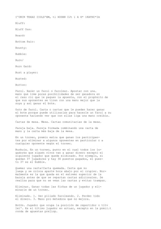 I'OKCR TEXAS IIOLD'BM, ti HODBR CJt i A H* 1KATHC*IA 
Bluff: 
Bluff Ous: 
Board: 
Bottom Pair: 
Bounty: 
Bubble: 
Burn/ 
Burn Gard: 
Bust a player: 
Busted: 
Button: 
Farol. Hacer un farol o farolear. Apostar con una. 
mano que lime pocas posibilidades de ser ganadora en 
el caso cic que le paguen la apuesta, con el propósito de 
que sus oponentes se tiren con una mano mejor que la 
suya y así ganar el bote. 
Outs de farol. Carta o cartas que le pueden hacer ganar 
el bote porque puede utilizarlas para hacerle un farol a su 
oponente haciendo ver que con ellas liga una mano creíble. 
Cartas de mesa. Mesa. Cartas comunitarias de la mesa. 
Pareja baja. Pareja formada combinando una carta de 
mano y la carta más baja de la mesa. 
En un torneo, premio extra que ganan los participan-tes 
por eliminar a algunos oponentes en particular o a 
cualquier oponente según el torneo. 
Burbuja. En un torneo, punto en el cual todos los ju-gadores 
que siguen vivos van a ganar dinero excepto el 
siguiente jugador que quede eliminado. Por ejemplo, si 
quedan 37 jugadores y hay 36 puestos pagados, el pues-to 
37 es el bubble. 
Quemar una carta!Carta quemada. Carta que no 
juega y se coloca aparte boca abajo por el crupier. Nor-malmente 
es la que queda en el extremo superior de la 
baraja antes de que se repartan cartas adicionales. Se 
realiza para que no se vean las cartas y evitar trampas. 
Eliminar. Ganar todas las fichas de un jugador y eli-minarle 
de un torneo. 
Eliminado. 1. Ser pillado faroleando. 2. Perder todo 
el dinero. 3. Mano pro metedora que no mejora. 
Botón. Jugador que ocupa la posición de repartidor o tltv 
le)'. Es el último jugador en actuar, excepto en la pnmii.t 
ronda de apuestas prejiop. 
 