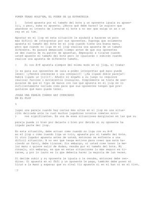 POKER TEXAS HOLD'EM, EL PODER DE LA ESTRATEGIA 
l Isted apuesta por el tamaño del bote y un oponente iguala su apues-l; 
i, o peor, sube su apuesta. ¿Ahora qué debe hacer? Le sugiero que 
abandone su intento de llevarse el bote a no ser que salga un as o un 
rey en el tum. 
Apostar en el jiop en esta situación le ayudará a hacerse un poco 
más difícil de interpretar por sus oponentes. Suponga que solamente 
apuesta el tamaño del bote en el jiop cuando tiene una buena mano, 
pero que cuando no liga en el jiop realiza una apuesta de un tamaño 
diferente. No pasará demasiado tiempo antes de que sus oponentes 
se den cuenta de su patrón de apuestas. Empezarán a tirarse cuando 
usted apueste el tamaño del bote pero le igualarán o subirán cuando 
realice una apuesta de diferente tamaño. 
| Si con A-K apuesta siempre del mismo modo en el jiop, el traba-jo 
es para sus oponentes de cara a poder interpretar qué mano puede 
lener: “¿Tendrá overearás o una overpair?“ “¿Ha ligado doble pareja?“ 
Habrá ligado un jiill?“. Añadir el engaño a su juego no requiere 
realizar faroles o movimientos inusuales. Simplemente se trata de ase-gurarse 
de que el tipo de manos con las que apuesta en el jiop es lo 
suficientemente variado como para que sus oponentes tengan que pre-guntarse 
qué mano puede tener. 
JUGAR UNA PAREJA CUANDO HAY OVERCARDS 
EN EL FLOP 
% 
jugar una pareja cuando hay cartas más altas en el jiop es una situa-ción 
delicada ante la cual muchos jugadores novatos cometen erro- 
) res significantes. Es una de esas situaciones marginales en las que su 
pareja puede ir bien por delante o bien por detrás si su oponente ha 
ligado parte del jiop. 
En esta situación, debe actuar como cuando no liga con su A-K 
en el jiop o como cuando liga un trío, apueste por el tamaño del bote. 
Si otro jugador apuesta antes de usted, entonces se enfrenta a una 
difícil situación. A no ser que tenga motivos para creer que está ha-ciendo 
un farol, debe tirarse. Sin embargo, si usted cree tener la me-jor 
mano o quiere salir de dudas, resuba por el tamaño del bote. Mi 
consejo, sin embargo, es que en estas situaciones lo más seguro es ti-rarse, 
y por lo lauto es lo que debería hacer la mayoría de las veces. 
Si decide subir y su oponente le iguala o le resube, entonces debe ren-dirse. 
Si apuesta en el fbfi y un oponente le paga, también debe poner el 
licuó a la mano y esperar que su rival tío apueste ni en el han ni en el tivn. 
“7 
 