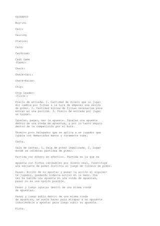 GLOSARIO 
Buy-in: 
Cali: 
Calling 
Station: 
Card: 
Cardroom: 
Cash Game 
(Cash): 
Check: 
Check-Call: 
Check-Raise: 
Chip: 
Chip Leader: 
•Clock•: 
Precio de entrada. 1. Cantidad de dinero que un juga-dor 
cambia por fichas a la hora de empezar una sesión 
de poker. 2. Cantidad mínima de fichas necesarias para 
entrar en una partida. 3. Precio de entrada por jugar 
un torneo. 
Igualar, pagar, ver la apuesta. Igualar una apuesta 
dentro de una ronda de apuestas, y por lo tanto seguir 
dentro de la competición por el bote. 
Término poco halagador que se aplica a un jugador que 
iguala con demasiadas manos y raramente sube. 
Carta. 
Sala de cartas. 1. Sala de poker legalizada. 2. Lugar 
donde se celebran partidas de poker. 
Partida con dinero en efectivo. Partida en la que se 
apuesta con fichas canjeables por dinero real. Constituye 
una variante de poker distinta al juego de torneos de poker. 
Pasar. Acción de no apostar y pasar la acción al siguien-te 
jugador, quedando todavía activo en la mano. Una 
vez ha habido una apuesta en una ronda de apuestas, 
pasar no es una opción posible. 
Pasar y luego igualar dentro de una misma ronda 
de apuestas. 
Pasar y luego subir dentro de una misma ronda 
de apuestas, se suele hacer para atrapar a un oponente 
induciéndole a apostar para luego subir su apuesta. 
Ficha. 
 
