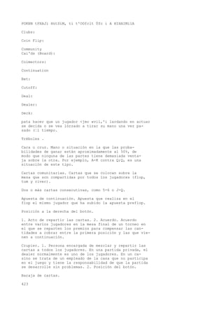 POKBN tPXAJl HütDíM, ti t'OOfclt Üfc i A HIHAIMilA 
Clubs: 
Coin Flip: 
Community 
Cai'ds (Board): 
Coimectors: 
Continuation 
Bet: 
Cutoff: 
Deal: 
Dealer: 
Deck: 
pata hacer que un jugador <jmc «vil,'i lardando en actuar 
se decida o se vea lórzado a tirar su mano una vez pa-sado 
(•l tiempo. 
Tréboles . 
Cara o cruz. Mano o situación en la que las proba-bilidades 
de ganar están aproximadamente al 50%, de 
modo que ninguna de las partes tiene demasiada venta-ja 
sobre la otra. Por ejemplo, A-K contra Q;Q, es una 
situación de este tipo. 
Cartas comunitarias. Cartas que se colocan sobre la 
mesa que son compartidas por todos los jugadores {flop, 
tum y river). 
Dos o más cartas consecutivas, como 5-6 o J-Q. 
Apuesta de continuación. Apuesta que realiza en el 
fiop el mismo jugador que ha subido la apuesta preflop. 
Posición a la derecha del botón. 
1. Acto de repartir las cartas. 2. Acuerdo. Acuerdo 
entre varios jugadores en la mesa final de un torneo en 
el que se reparten los premios para compensar las can-tidades 
a cobrar entre la primera posición y las que vie-nen 
a continuación. 
Crupier. 1. Persona encargada de mezclar y repartir las 
cartas a todos los jugadores. En una partida privada, el 
dealer normalmente es uno de los jugadores. En un ca-sino 
se trata de un empleado de la casa que no participa 
en el juego y tiene la responsabilidad de que la partida 
se desarrolle sin problemas. 2. Posición del botón. 
Baraja de cartas. 
423 
 