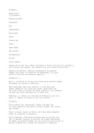 GLOSARIO 
Deep-Stack 
T ournament: 
Defensive Bet: 
Diamonds: 
Dog 
(Underdog): 
Dominated 
Hand: 
Double Up: 
Draw: 
Draw Dead: 
Dry Bluff: 
EV-Expected 
Valué: 
Final Table: 
Torneo en el que las lidias iniciales (.1lack inicial) et> elevado y 
los niveles son largos. Ix> opuesto son los torneos shon-stack. 
Apuesta de defensa. Apuesta normalmente de pequeño 
tamaño que tiene la intención de desanimar a su opo-nente 
a realizar una apuesta superior. 
Diamantes i. 
Mano o situación en la que uno tiene pocas posibilidades 
de ganar, no siendo el favorito. 
Mano dominada. Mano muy inferior a otra dado que 
ambas comparten una carta del mismo rango pero una 
de ellas tiene un kicker de rango superior. Por ejemplo, 
la mano Q;9 está dominada por la mano A-9. 
Doblarse. 1. Doblar la cantidad de fichas en una sola 
mano. 2. Doblar la banca en una sola sesión. 
Proyecto. 
Estar muerto por adelantado. Tener una mano que 
no tiene esperanza de ganar el bote, vengan las cartas 
que vengan. 
Farol a secas. Hacer un farol sin tener absolutamente 
nada, ni siquiera un proyecto. 
Valor esperado. Cantidad de dinero que es posible ga-nar 
(o perder) durante un período de tiempo determina-do 
dadas las posibilidades de una situación particular. A 
menudo llamado EV, y puede ser positivo o negativo. 
 