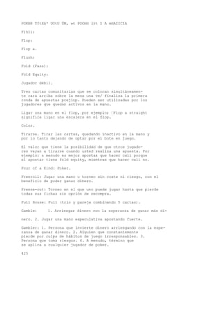POKBR TftXA* UOtU ÜM, »t POOHH l)t I A mHAIICIA 
FíhIi: 
Flop: 
Flop a. 
Flush: 
Fold (Pass): 
Fold Equity: 
Jugador débil. 
Tres cartas comunitarias que se colocan simultáneamen-te 
cara arriba sobre la mesa una ve/ finaliza la primera 
ronda de apuestas prejiop. Pueden ser utilizadas por los 
jugadores que quedan activos en la mano. 
Ligar una mano en el flop, por ejemplo; •Flop a straight 
significa ligar una escalera en el flop. 
Color. 
Tirarse. Tirar las cartas, quedando inactivo en la mano y 
por lo tanto dejando de optar por el bote en juego. 
El valor que tiene la posibilidad de que otros jugado-res 
vayan a tirarse cuando usted realiza una apuesta. Por 
ejemplo: a menudo es mejor apostar que hacer cali porque 
el apostar tiene fold equity, mientras que hacer cali no. 
Four of a Kind: Poker. 
Freeroll: Jugar una mano o torneo sin coste ni riesgo, con el 
beneficio de poder ganar dinero. 
Freeze-out: Torneo en el que uno puede jugar hasta que pierde 
todas sus fichas sin opción de recompra. 
Full House: Full (trío y pareja combinando 5 cartas). 
Gamble: 1. Arriesgar dinero con la esperanza de ganar más di-nero. 
2. Jugar una mano especulativa apostando fuerte. 
Gambler: 1. Persona que invierte dinero arriesgando con la espe-ranza 
de ganar dinero. 2. Alguien que constantemente 
pierde por culpa de hábitos de juego irresponsables. 3. 
Persona que toma riesgos. 4. A menudo, término que 
se aplica a cualquier jugador de poker. 
425 
 