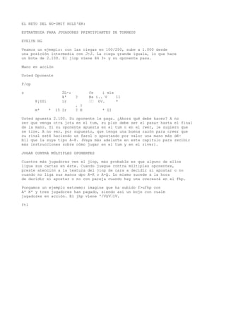 EL RETO DEL NO-UMIT HOLD'EM: 
ESTRATEGIA PARA JUGADORES PRINCIPIANTES DE TORNEOS 
EVELYN NG 
Veamos un ejemplo: con las ciegas en 100/200, sube a 1.000 desde 
una posición intermedia con J-J. La ciega grande iguala, lo que hace 
un bote de 2.100. El jiop viene 84 3+ y su oponente pasa. 
Mano en acción 
Usted Oponente 
F/op 
s ÍL-: fe i «í» 
¥' ? Bx i.. V 11 
8¡§Si ir ““ £V. * 
. ? 
m* * 15 Ir ? H * II 
Usted apuesta 2.100. Su oponente le paga. ¿Ahora qué debe hacer? A no 
ser que venga otra jota en el tum, su plan debe ser el pasar hasta el final 
de la mano. Si su oponente apuesta en el tum o en el rwer, le sugiero que 
se tire. A no ser, por supuesto, que tenga una buena razón para creer que 
su rival esté haciendo un farol o apostando por valor una mano más dé-bil 
que la suya tipo A-8. (Vaya más adelante en este capítulo para recibir 
más instrucciones sobre cómo jugar en el tum y en el river). 
JUGAR CONTRA MÚLTIPLES OPONENTES 
Cuantos más jugadores ven el jiop, más probable es que alguno de ellos 
ligue sus cartas en éste. Cuando juegue contra múltiples oponentes, 
preste atención a la textura del jiop de cara a decidir si apostar o no 
cuando no liga sus manos dpo A-K o A-Q. Lo mismo sucede a la hora 
de decidir si apostar o no con pareja cuando hay una overeará en el fhp. 
Pongamos un ejemplo extremo: imagine que ha subido f>ufhp con 
A* K* y tres jugadores han pagado, siendo asi un boje con cualm 
jugadores en acción. El jhp viene '/VüV“lV. 
ftl 
 
