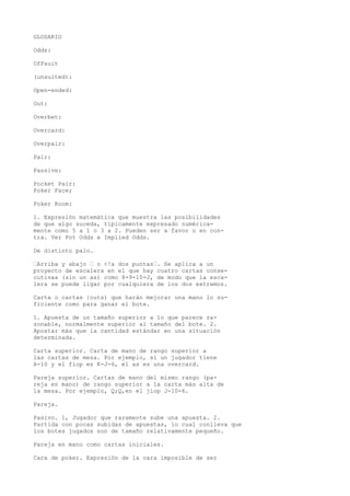 GLOSARIO 
Odds: 
OfFsuit 
(unsuited): 
Open-ended: 
Out: 
Overbet: 
Overcard: 
Overpair: 
Pair: 
Passive: 
Pocket Pair: 
Poker Face; 
Poker Room: 
1. Expresión matemática que muestra las posibilidades 
de que algo suceda, típicamente expresado numérica-mente 
como 5 a 1 o 3 a 2. Pueden ser a favor o en con-tra. 
Ver Pot Odds e Implied Odds. 
De distinto palo. 
•Arriba y abajo • o <!a dos puntas•. Se aplica a un 
proyecto de escalera en el que hay cuatro cartas conse-cutivas 
(sin un as) como 8-9-10-J, de modo que la esca-lera 
se puede ligar por cualquiera de los dos extremos. 
Carta o cartas {outs) que harán mejorar una mano lo su-ficiente 
como para ganar el bote. 
1. Apuesta de un tamaño superior a lo que parece ra-zonable, 
normalmente superior al tamaño del bote. 2. 
Apostar más que la cantidad estándar en una situación 
determinada. 
Carta superior. Carta de mano de rango superior a 
las cartas de mesa. Por ejemplo, si un jugador tiene 
A-10 y el fiop es K-J-6, el as es una overcard. 
Pareja superior. Cartas de mano del mismo rango (pa-reja 
en mano) de rango superior a la carta más alta de 
la mesa. Por ejemplo, Q;Q,en el jiop J-10-6. 
Pareja. 
Pasivo. 1, Jugador que raramente sube una apuesta. 2. 
Partida con pocas subidas de apuestas, lo cual conlleva que 
los botes jugados son de tamaño relativamente pequeño. 
Pareja en mano como cartas iniciales. 
Cara de poker. Expresión de la cara imposible de ser 
 