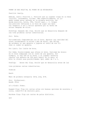 POKBR IB XAS HOLD'iM, EL PODER DE LA BStHAtBOlA 
Powilion (early, 
médium, last): Posición 1. Posición que un jugador ocupa en la mesa 
(inicial, intermedia, última). Más específicamente, un ju-gador 
puede estar sentado en la primera posición, se-gunda 
posición, botón, UTG, Cutojf seat... 2. Ocupar 
una posición ventajosa a la hora de jugar una mano 
con respecto a uno o varios oponente por el hecho de 
actuar después de ellos. 
Postflop: Después del Jiop. Acción que se desarrolla después de 
las tres primeras cartas comunitarias. 
Pot: Bote. 
Pot-commited: Comprometido con el bote. Apostar una cantidad del 
stack (normalmente la mitad o más de éste), que obliga 
de antemano al que apuesta a jugarse el resto de sus fi-chas 
si suben su apuesta. 
Pot Limit: Con límite de bote, 
Pot Odds: Posibilidades que ofrece el bote. Cantidad de dinero 
en el bote comparado con el coste de una apuesta. Por 
ejemplo, si hay 50$ en el bote, y un jugador necesita 
igualar una apuesta de IOS para seguir en la mano, el 
bote le ofrece unas posibilidades (pot odds) de 5 a 1. 
Preflop: Antes del flop. Acción que se desarrolla antes de las 
tres primeras cartas comunitarias. 
Premium 
Hand: 
Mano de primera categoría (A-A, Q-Q, A-K. 
Pro: Profesional. 
Quads (Four 
of a Kind): Poker. 
Ragged flop: Flop sin cartas altas sin buenas opciones de escalera o 
color, comoJ-8-2 de distinto palo. 
Rainbow flop: Flop con cartas de palos distintos. 
429 
 