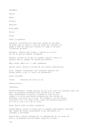 GLOSARIO 
Raise: 
Rake: 
Re-buy: 
Reraise: 
Ring game: 
River: 
Rock: 
Subir la apuesta. 
Comisión. Porcentaje de cada bote jugado en una mesa 
de poker que el casino o sala de poker por internet se 
queda a modo de cobro por ofrecer el juego a los par-ticipantes 
de éste. 
Recompra. Comprar más fichas, a menudo en un tor-neo 
en el que se aceptan recompras. 
Resubir. Acción en la que un jugador vuelve a subir la 
apuesta que un jugador ha subido previamente. 
Mesa larga. Mesa con 7 o más jugadores. 
Quinta calle. Quinta y última de las cartas comunitarias. 
Roca. Jugador conservador que solamente apuesta con 
buenas manos, y por lo tanto, es predecible. 
Royal Straight 
Flush: Escalera de color al as. 
Runner-runner 
(Backdoor, 
Perfect-Perfect): Cuando gracias al tum y al river se consigue ligar una 
mano inicialmente perdedora para convertirla en gana-dora. 
Normalmente se aplica a cuando se liga una es-cadera 
o un color partiendo solamente de tres cartas de 
escalera o de color en el flop. Por ejemplo, con las cartas 
iniciales 7-10 y el flop 6-5-A, ligar una escalera gracias a 
un 9 en el tum y un 8 en el river. 
Rush: Buena racha de manos ganadoras. 
Scared Money: Dinero o fichas que un jugador teme perder, haciendo 
que juegue de forma conservadora y sea fácilmente in-timidado 
y faroleado. 
Second Pair: Pareja formada por la combinación de una carta de 
mano y la segunda carta de mayor rango de la mesa. 
430 
 