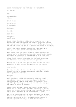POKER TEXAS MOLÜ FM, Rl POOÍH DI i A f STHATÍGIA 
SemibluíT: 
Set: 
Short-Handed 
(6 max): 
Short-Stack: 
Short-Stack 
T ournament: 
Showdown: 
Shuffle: 
Side Pot: 
Slowplay: 
Small BaU: 
Senii-farol. Apostar o subir con un proyecto con el pro-pósito 
de- ganar la mano de dos maneras posibles: forzan-do 
a sus oponentes a tirarse, o si esto falla, gracias a las 
cartas que fallan por venir si se consigue ligar el proyecto. 
Trio. Tres cartas iguales cuando uno tiene pareja en 
mano y la tercera en la mesa del mismo rango. 
Mesa corta. Partida jugada entre un número inferior de 
jugadores. En el hold•em, se considera short-handed cuando 
el número de jugadores en la mesa es de seis o inferior. 
Stack corto. Jugador que tiene una cantidad de fichas 
relativamente baja comparado con sus oponentes. 
Torneo que se caracteriza por un slack inicial de fichas 
pequeño y niveles cortos. Lo opuesto son los torneos 
deep-stack. 
Momento después del river en el cual los jugadores que 
quedan activos en la mano reveían su juego para deter-minar 
quién gana el bote. 
Barajar. 
Bote paralelo. Cuando un jugador ha apostado todas 
sus fichas y dos o más oponentes siguen en la mano, 
de modo que se crea un bote aparte creado por y para 
aquellos jugadores que todavía tienen fichas para apos-tar 
hasta el final de la mano. 
Jugar lento, atrapar, poner una trampa. Actuar débil-mente 
con una mano fuerte pasando, igualando, o reali-zando 
una apuesta conservadora, para disimular la fuerza 
de su mano y mantener a sus oponentes en el bote. 
Estilo de juego que utiliza Daniel Negreanu con el que 
ha bautizado su brillante capítulo en este libro. Lea su 
capítulo si quiere mejorar seriamente como jugador o 
la contraportada de Pastor a. modo de anticipo. 
 