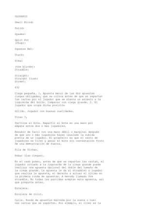 GLOSARIO 
Small Blind: 
Solid: 
Spades: 
Split Pot 
(Chop): 
Squeeze Bet: 
Stack: 
Steal 
(the blinds): 
Straddle: 
Straight: 
Straight ílush: 
Street: 
432 
Ciega pequeña. 1. Apuesta menor de las dos apuestas 
ciegas obligadas, que se coloca antes de que se repartan 
las cartas por el jugador que se sienta un asiento a la 
izquierda del botón. Comparar con ciega grande. 2. El 
jugador que ocupa dicha posición 
Sólido. Jugador con buenas cualidades. 
Picas ?, 
Partirse el bote. Repartir el bote en una mano por 
empate entre dos o más jugadores. 
Resubir de farol con una mano débil o marginal después 
de que uno o más jugadores hayan igualado la subida 
previa de un jugador. El propósito es que el resto de 
jugadores se tiren y ganar el bote sin contestación fruto 
de una demostración de fuerza. 
Pila de fichas. 
Robar (las ciegas). 
En el cash poker, antes de que se repartan las cartas, el 
jugador situado a la izquierda de la ciega grande puede 
realizar una apuesta opcional del doble del tamaño de 
la ciega grande. La apuesta le da al straddler o jugador 
que realiza la apuesta, el derecho a actuar el último en 
la primera ronda de apuestas. A menudo llamado Uve 
straddle. No todas las partidas aceptan esta apuesta, así 
que pregunte antes. 
Escalera. 
Escalera de color. 
Calle. Ronda de apuestas marcada por la nueva o nue-vas 
cartas que se reparten. Por ejemplo, el river es la 
 
