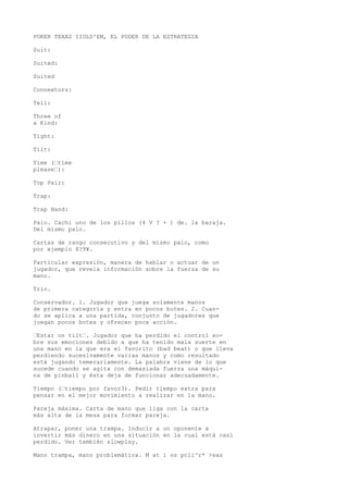 POKER TEXAS IIOLD'EM, EL PODER DE LA ESTRATEGIA 
Suit: 
Suited: 
Suited 
Conneetors: 
Tell: 
Three of 
a Kind: 
Tight: 
Tilt: 
Time (•time 
please•): 
Top Pair: 
Trap: 
Trap Hand: 
Palo. Cachi uno de los pillos (4 V ? + ) de. la baraja. 
Del mismo palo. 
Cartas de rango consecutivo y del mismo palo, como 
por ejemplo 8?9¥. 
Particular expresión, manera de hablar o actuar de un 
jugador, que revela información sobre la fuerza de su 
mano. 
Trío. 
Conservador. 1. Jugador que juega solamente manos 
de primera categoría y entra en pocos botes. 2. Cuan-do 
se aplica a una partida, conjunto de jugadores que 
juegan pocos botes y ofrecen poca acción. 
•Estar on tilt•. Jugador que ha perdido el control so-bre 
sus emociones debido a que ha tenido mala suerte en 
una mano en la que era el favorito (bad beat) o que lleva 
perdiendo sucesivamente varias manos y como resultado 
está jugando temerariamente. La palabra viene de lo que 
sucede cuando se agita con demasiada fuerza una máqui-na 
de pinball y ésta deja de funcionar adecuadamente. 
Tiempo (•tiempo por favor3). Pedir tiempo extra para 
pensar en el mejor movimiento a realizar en la mano. 
Pareja máxima. Carta de mano que liga con la carta 
más alta de la mesa para formar pareja. 
Atrapar, poner una trampa. Inducir a un oponente a 
invertir más dinero en una situación en la cual está casi 
perdido. Ver también slowplay. 
Mano trampa, mano problemática. M at i os pcli^r* >sas 
 
