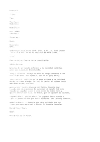 GLOSARIO 
Trips: 
Tum: 
Two Pair: 
Underbet: 
Underpair: 
UTG {Under 
the Gun): 
Valué Bet: 
Weak: 
Weak bet: 
WPT: 
gadores principiantes (K-J, A-IO, (.MU..,), Todd Unisón 
las cita y analiza en su capítulo de este libro. 
Trío. 
Cuarta calle. Cuarta carta comunitaria. 
Doble pareja. 
Apuesta de un tamaño inferior a la cantidad estándar 
ante una situación determinada. 
Pareja inferior. Pareja en mano de rango inferior a las 
cartas de mesa. Por ejemplo, 5-5 en el jiop 9-J-Q. 
Posición UTG. Posición en la mesa situada a la izquier-da 
de la ciega grande. Es, por ío tanto, el primer turno 
que debe actuar preflop. 
Apostar por valor. Apuesta por Valor. Apuesta rea-lizada 
con el propósito de aumentar el tamaño del bote 
cuando un jugador tiene o cree tener la mejor mano y 
quiere cobrar por ella, es decir, que le igualen la apuesta. 
fugador débil. Acción débil. Un jugador débil tiende a 
igualar apuestas más que subir apuestas. Ver Calling Station. 
Apuesta débil. 1. Apuesta que hace entrever que uno 
tiene una mano marginal o débil. 2. Apuesta pequeña. 
World Poker Tour. 
WSOP: 
World Series of Poker. 
