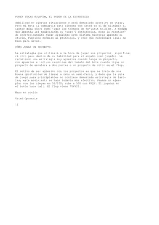 POKER TEXAS HOLD'EM, EL PODER DE LA ESTRATEGIA 
debilidad en ciertas situaciones y será demasiado agresivo en otras, 
Pero mi meta al compartir este sistema con usted es el de eliminar el 
íactor duda sobre cómo jugar los torneos de no-limit hold“em. A medida 
que aprenda irá modificando su juego y estrategias, pero le recomien-do 
encarecidamente jugar siguiendo este sistema mientras aprende el 
oficio. Funcionó conmigo al principio, y creo que funcionará igual de 
bien para usted. 
CÓMO JUGAR UN PROYECTO 
La estrategia que utilizará a la hora de jugar sus proyectos, significa-rá 
otro paso dentro de su habilidad para el engaño como jugador. Le 
recomiendo una estrategia muy agresiva cuando tenga un proyecto, 
con apuestas e incluso resubidas del tamaño del bote cuando ligue un 
proyecto de escalera a dos puntas o un proyecto de color en el fiop. 
El motivo de ser agresivo con los proyectos es que se trata de una 
buena oportunidad de llevar a cabo un semi-farol, y dado que la guía 
de juego para principiantes no contiene demasiada estrategia de faro-les, 
este movimiento se hace todavía más efectivo. Veamos un ejem-plo: 
con las ciegas en 50/100, sube a 500 con AVQV. El jugador en 
el botón hace cali. El fiop viene 7V4V2I. 
Mano en acción 
Usted Oponente 
¦1 
 