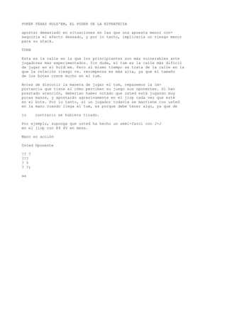 POKER TEXAS HOLD'EM, EL PODER DE LA ESTRATECIA 
apostar demasiado en situaciones en las que una apuesta menor con-seguiría 
el efecto deseado, y por lo tanto, implicaría un riesgo menor 
para su stack. 
TURN 
Ksta es la calle en la que los principiantes son más vulnerables ante 
jugadores más experimentados. Sin duda, el tum es la calle más difícil 
de jugar en el hold“em. Pero al mismo tiempo se trata de la calle en la 
que la relación riesgo vs. recompensa es más alta, ya que el tamaño 
de los botes crece mucho en el tum. 
Antes de discutir la manera de jugar el tum, repasemos la im-portancia 
que tiene el cómo perciben su juego sus oponentes. Si han 
prestado atención, deberían haber notado que usted está jugando muy 
pocas manos, y apostarán agresivamente en el jiop cada vez que esté 
en el bote. Por lo tanto, si un jugador todavía se mantiene con usted 
en la mano cuando llega el tum, es porque debe tener algo, ya que de 
lo contrario se hubiera tirado. 
Por ejemplo, suponga que usted ha hecho un semi-farol con J-J 
en el jiop con K4 4V en mesa. 
Mano en acción 
Usted Oponente 
!? ? 
??? 
? % 
? ?; 
aa 
 