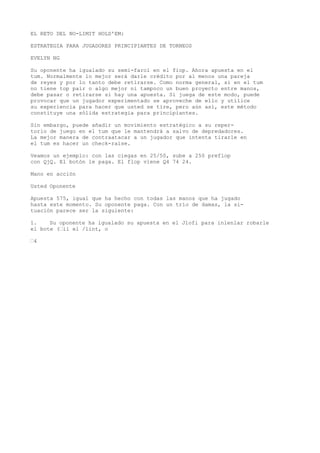 EL RETO DEL NO-LIMIT HOLD'EM: 
ESTRATEGIA PARA JUGADORES PRINCIPIANTES DE TORNEOS 
EVELYN NG 
Su oponente ha igualado su semi-farol en el fiop. Ahora apuesta en el 
tum. Normalmente lo mejor será darle crédito por al menos una pareja 
de reyes y por lo tanto debe retirarse. Como norma general, si en el tum 
no tiene top pair o algo mejor ni tampoco un buen proyecto entre manos, 
debe pasar o retirarse si hay una apuesta. Si juega de este modo, puede 
provocar que un jugador experimentado se aproveche de ello y utilice 
su experiencia para hacer que usted se tire, pero aún así, este método 
constituye una sólida estrategia para principiantes. 
Sin embargo, puede añadir un movimiento estratégico a su reper-torio 
de juego en el tum que le mantendrá a salvo de depredadores. 
La mejor manera de contraatacar a un jugador que intenta tirarle en 
el tum es hacer un check-raise. 
Veamos un ejemplo: con las ciegas en 25/50, sube a 250 preflop 
con QjQ. El botón le paga. El flop viene Q4 74 24. 
Mano en acción 
Usted Oponente 
Apuesta 575, igual que ha hecho con todas las manos que ha jugado 
hasta este momento. Su oponente paga. Con un trío de damas, la si-tuación 
parece ser la siguiente: 
1. Su oponente ha igualado su apuesta en el Jlofi para inlenlar robarle 
el bote (“ii el /lint, o 
“4 
 