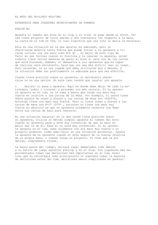 EL RETO DEL NO-LIMIT HOLD'EM: 
ESTRATEGIA PARA JUGADORES PRINCIPIANTES DE TORNEOS 
EVELYN NG 
Apuesta el tamaño del bote en ei Jiop y su rival le paga desde el botón. Us-ted 
tiene proyecto de color máximo y dos overeareis con respecto a la mesa. 
La carta en el tum es 104, lo cual significa que una jota le daría la escalera. 
Esta es una situación en la que apostar es adecuado, pero un 
check-raise muestra tanta fuerza que puede forzar a su oponente a ti-rarse 
incluso con una mano como A<£ Q+ . Lo mejor de este tipo de 
farol es que incluso cuando no funciona y le igualan la apuesta, usted 
todavía tiene varías maneras de ganar el bote si sale una de las cartas 
que está buscando. Además, si demuestra a sus oponentes que es capaz 
de realizar este movimiento, hará que les sea más difícil leer su juego. 
Pero recuerde, no es una jugada que deba utilizarse muy a menudo, y 
la situación debe ser precisamente la adecuada para que sea efectiva. 
Cuando tiene posición sobre su oponente, el movimiento check-raise 
no es una opción. En este caso tendrá que igualar una apuesta 
o decidir si pasa o apuesta. Aquí es donde debe dejar de lado la es-trategia 
“subir o tirarse“ y proceder con más cautela. Si su oponen-te 
apuesta en el tum, no le suba a menos que tenga una mano muy 
fuerte en relación a las cartas de la mesa. Por ejemplo, si usted tiene 
doble pareja de reyes y dieces y las cartas de mesa son 1042V74, 
entonces tiene una mano muy fuerte. Pero si tiene reyes y dieces y las 
cartas de mesa son K*J* 10*9* , entonces no tiene una mano muy 
fuerte en absoluto ya que su oponente solamente necesita una dama 
entre sus cartas de mano para vencerle. 
En una situación marginal en la que usted tiene posición sobre 
su oponente, utilice un método simple: apueste el tamaño del bote 
cuando su oponente pase y esté muy convencido de que su mano es 
mejor que la de él. Pase si no está muy convencido. Si su oponen-te 
apuesta en el tum, suba solamente con una mano muy fuerte o un 
proyecto poderoso (como semi-farol en una situación perfecta). Iguale 
la apuesta de su oponente cuando no esté seguro de la fuerza relativa 
de su propia mano, o cuando tenga un proyecto. Si cree que va por 
detrás, simplemente tírese. 
La mayor parte del tiempo, evitará jugar demasiados tums debido 
a su estilo de juego agresivo prejiop y en el flop. Los jugadores más ex-perimentados 
toman las decisiones más importantes en el tum, mien-tras 
que su estrategia como principiante le supondrá tomar la mayoría 
de decisiones antes del tum, decisiones menos complicadas en general. 
 
