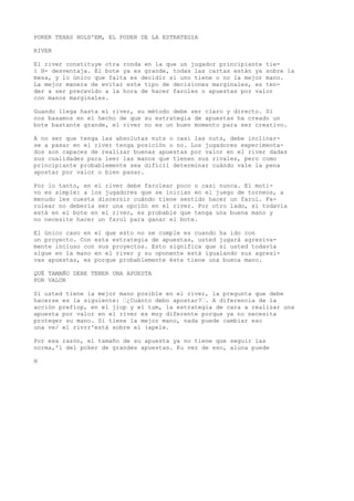 POKER TEXAS HOLD'EM, EL PODER DE LA ESTRATEGIA 
RIVER 
El river constituye otra ronda en la que un jugador principiante tie-i 
H- desventaja. El bote ya es grande, todas las cartas están ya sobre la 
mesa, y lo único que falta es decidir si uno tiene o no la mejor mano. 
La mejor manera de evitar este tipo de decisiones marginales, es ten-der 
a ser precavido a la hora de hacer faroles o apuestas por valor 
con manos marginales. 
Guando llega hasta el river, su método debe ser claro y directo. Si 
nos basamos en el hecho de que su estrategia de apuestas ha creado un 
bote bastante grande, el river no es un buen momento para ser creativo. 
A no ser que tenga las absolutas nuts o casi las nuts, debe inclinar-se 
a pasar en el river tenga posición o no. Los jugadores experimenta-dos 
son capaces de realizar buenas apuestas por valor en el river dadas 
sus cualidades para leer las manos que tienen sus rivales, pero como 
principiante probablemente sea difícil determinar cuándo vale la pena 
apostar por valor o bien pasar. 
Por lo tanto, en el river debe farolear poco o casi nunca. El moti-vo 
es simple: a los jugadores que se inician en el juego de torneos, a 
menudo les cuesta discernir cuándo tiene sentido hacer un farol. Fa-rolear 
no debería ser una opción en el river. Por otro lado, si todavía 
está en el bote en el river, es probable que tenga una buena mano y 
no necesite hacer un farol para ganar el bote. 
El único caso en el que esto no se cumple es cuando ha ido con 
un proyecto. Con esta estrategia de apuestas, usted jugará agresiva-mente 
incluso con sus proyectos. Esto significa que si usted todavía 
sigue en la mano en el river y su oponente está igualando sus agresi-vas 
apuestas, es porque probablemente éste tiene una buena mano. 
QUÉ TAMAÑO DEBE TENER UNA APUESTA 
POR VALOR 
Si usted tiene la mejor mano posible en el river, la pregunta que debe 
hacerse es la siguiente: “¿Cuánto debo apostar?“. A diferencia de la 
acción preflop, en el jiop y el tum, la estrategia de cara a realizar una 
apuesta por valor en el river es muy diferente porque ya no necesita 
proteger su mano. Si tiene la mejor mano, nada puede cambiar eso 
una ve/ el rivrr'está sobre el (apele. 
Por esa razón, el tamaño de su apuesta ya no tiene que seguir las 
norma,'i del poker de grandes apuestas. Ku vez de eso, aluna puede 
H 
 