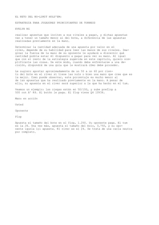 EL RETO DEL NO-LIMIT HOLD'EM: 
ESTRATEGIA PARA JUGADORES PRINCIPIANTES DE TORNEOS 
EVELYN NG 
realizar apuestas que inciten a sus rivales a pagar, y dichas apuestas 
van a tener un tamaño menor al del bote, a diferencia de las apuestas 
realizadas previamente en la mano. 
Determinar la cantidad adecuada de una apuesta por valor en el 
river, depende de su habilidad para leer las manos de sus rivales. Ima-ginar 
la fuerza de la mano de su oponente le ayudará a discernir qué 
cantidad podría estar él dispuesto a pagar para ver su mano. Al igual 
que con el resto de la estrategia sugerida en este capítulo, quiero sim-plificarle 
las cosas. De este modo, cuando deba enfrentarse a una de-cisión, 
dispondrá de una guía que le mostrará cómo debe proceder. 
Le sugiero apostar aproximadamente de un 50 a un 60 por cien-to 
del bote en el river si tiene las nuts o bien una mano que cree que es 
la mejor. Como puede observar, este porcentaje es mucho menor al 
de las apuestas que ha realizado previamente en la mano. A pesar de 
ello, su apuesta en el river será superior a la que ha hecho en el tum. 
Veamos un ejemplo: las ciegas están en 50/100, y sube preflop a 
500 con A^ K4. El botón le paga. El flop viene Q4 10V34. 
Mano en acción 
Usted 
Oponente 
Flop 
Apuesta el tamaño del bote en el flop, 1.250. Su oponente paga. El tum 
es la J4. Una vez más, apuesta el tamaño del bolo, 3,750, y su opo-nente 
igunla l;i apuesta. Kl river es el 24. Se trata de una caria neutra 
por completo. 
 
