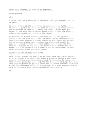 POKER TEXAS HOLD'EM, EL PODER DE LA ESTRATEGIA 
Usted Oponente 
:f«e 
l ísted tiene las y desea que su oponente tenga, por ejemplo, un trío 
de damas. 
El bote contiene 11.250 y su última apuesta ha sido de 3.750. 
Si vuelve a apostar el tamaño del bote en el river, es menos probable 
que su oponente le haga cali a menos que tenga la misma mano que 
usted. Así que aquí podría apostar entre 5.500 y 6.000, una apuesta 
todavía substancial con relación a las ciegas. 
No dispondrá de muchas oportunidades para realizar una apuesta 
por valor con las nuts en el river, de manera que es importante sacar 
lodo el provecho posible a su mano cuando se dé el caso. Por su pues-to, 
su oponente podría haber igualado una apuesta del tamaño del 
bote en el riveri en cuyo caso usted podría haber ganado más fichas. 
Pero en la mayoría de los casos, una apuesta por el tamaño del bote 
atemorizará a su oponente y se tirará. Y sin sus donaciones, no podrá 
sacarle provecho a las nuts en el river. 
CUÁNDO PAGAR UNA APUESTA EN EL RIVER 
Saber cuándo igualar una apuesta en el river puede ser complicado para 
un principiante. 1 ¿ esencia del poker a menudo se reduce a una simple 
cuestión: “¿Tiene una. buena mano, o está faroleando?“. La respuesta a 
esta pregunta puede que sea el aspecto más dificil en el juego de torneos 
para un principiante ya que es difícil ser totalmente sistemático de cara 
a tener una respuesta pata ello. A continuación le cito algunos consejos 
para enlrcnlniüe a ente tipo de decisiones complicada?*; 
II 
 