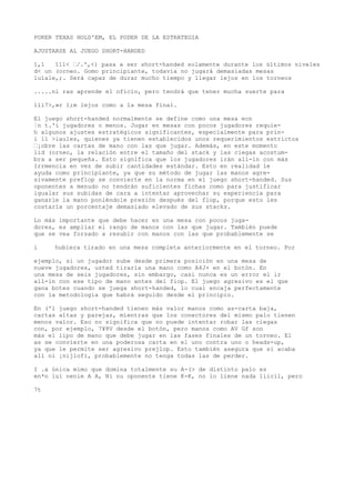 POKER TEXAS HOLD'EM, EL PODER DE LA ESTRATEGIA 
AJUSTARSE AL JUEGO SHORT-HANDED 
1,1 111< “/.',<) pasa a ser short-handed solamente durante los últimos niveles 
d< un (orneo. Gomo principiante, todavía no jugará demasiadas mesas 
luíale,;. Será capaz de durar mucho tiempo y llegar lejos en los torneos 
.....ni ras aprende el oficio, pero tendrá que tener mucha suerte para 
lli7>,»r 1;m lejos como a la mesa final. 
El juego short-handed normalmente se define como una mesa eon 
¦n t.'i jugadores o menos. Jugar en mesas con pocos jugadores requie-h 
algunos ajustes estratégicos significantes, especialmente para prín-i 
11 >iaules, quienes ya tienen establecidos unos requerimientos estrictos 
“¡obre las cartas de mano con las que jugar. Además, en este momento 
lid (orneo, la relación entre el tamaño del stack y las ciegas acostum-bra 
a ser pequeña. Esto significa que los jugadores irán all-in con más 
Irrmencia en vez de subir cantidades estándar. Esto en realidad le 
ayuda como principiante, ya que su método de jugar las manos agre-sivamente 
preflop se convierte en la norma en el juego short-handed. Sus 
oponentes a menudo no tendrán suficientes fichas como para justificar 
igualar sus subidas de cara a intentar aprovechar su experiencia para 
ganarle la mano poniéndole presión después del flop, porque esto les 
costaría un porcentaje demasiado elevado de sus stacks. 
Lo más importante que debe hacer en una mesa con pocos juga-dores, 
es ampliar el rango de manos con las que jugar. También puede 
que se vea forzado a resubir con manos con las que probablemente se 
i hubiera tirado en una mesa completa anteriormente en el torneo. Por 
ejemplo, si un jugador sube desde primera posición en una mesa de 
nueve jugadores, usted tiraría una mano como A4J+ en el botón. En 
una mesa de seis jugadores, sin embargo, casi nunca es un error el ir 
all-in con ese tipo de mano antes del fiop. El juego agresivo es el que 
gana botes cuando se juega short-handed, lo cual encaja perfectamente 
con la metodología que habrá seguido desde el principio. 
En ('l juego short-handed tienen más valor manos como as-carta baja, 
cartas altas y parejas, mientras que los conectores del mismo palo tienen 
menos valor. Eso no significa que no puede intentar robar las ciegas 
con, por ejemplo, 7¥8V desde el botón, pero manos como AV Gf son 
más el lipo de mano que debe jugar en las fases finales de un torneo. El 
as se convierte en una poderosa carta en el uno contra uno o heads-up, 
ya que le permite ser agresivo prejlop. Esto también asegura que si acaba 
all ni ¡nijlofi, probablemente no tenga todas las de perder. 
I .a única mimo que domina totalmente su A-(> de distinto palo es 
en*n luí nenie A A, Ni nu oponente tiene K-K, no lo liene nada liicil, pero 
7t 
 