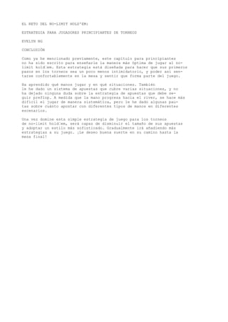 EL RETO DEL NO-LIMIT HOLD'EM: 
ESTRATEGIA PARA JUGADORES PRINCIPIANTES DE TORNEOS 
EVELYN NG 
CONCLUSIÓN 
Como ya he mencionado previamente, este capítulo para principiantes 
no ha sido escrito para enseñarle la manera más óptima de jugar al no-limit 
kold“em. Esta estrategia está diseñada para hacer que sus primeros 
pasos en los torneos sea un poco menos intimidatorio, y poder así sen-tarse 
confortablemente en la mesa y sentir que forma parte del juego. 
Ha aprendido qué manos jugar y en qué situaciones. También 
le he dado un sistema de apuestas que cubre varias situaciones, y no 
ha dejado ninguna duda sobre la estrategia de apuestas que debe se-guir 
preflop. A medida que la mano progresa hacia el river, se hace más 
difícil el jugar de manera sistemática, pero le he dado algunas pau-tas 
sobre cuánto apostar con diferentes tipos de manos en diferentes 
escenarios. 
Una vez domine esta simple estrategia de juego para los torneos 
de no-limit hold“em, será capaz de disminuir el tamaño de sus apuestas 
y adoptar un estilo más sofisticado. Gradualmente irá añadiendo más 
estrategias a su juego. ¡Le deseo buena suerte en su camino hasta la 
mesa final! 
 