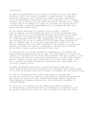 Todd Brunson 
El éxito de Todd Brunson en los torneos de poker es de lo más impre-sionante, 
sobre todo porque no empezó a jugar torneos con regulari-dad 
hasta hace pocos años, cuando los torneos de poker comenzaron 
a ser increíblemente lucrativos. Antes de la explosión de los torneos 
grandes, era un habitual de las mesas de cash de límites altos. Todd y 
su padre Doyle son famosos por jugar en las mesas de límites más al-tos 
del mundo, y aparecen regularmente en el programa de poker del 
eanal GSN High Stakes Poker. 
Es una figura dominante en cualquier mesa de poker. Todd ha 
sido un ganador constante desde que dejó la carrera de derecho des-pués 
de tres años en la Universidad de Texas para dedicarse al poker 
por completo. Ha conseguido ganar 12 grandes torneos, incluyendo 
el torneo Bellagio Festa al lAgo Championship en 2004. Todd ganó su pri-mer 
brazalete de oro en el evento de 2.500$ Omaha eight-or-better en 
2005, y también ganó en la tercera temporada del torneo de la ca-dena 
de deportes de la Fox Poker Superstars Invitational. Ha entrado en 
premios en docenas de torneos, incluyendo la decimotercera edición 
de las WSOP y cuatro eventos del World Poker Tour. 
Su habilidad en el no-limit hold“em es legendaria, y su dominio del 
seven-card stud eight-or-better es igual de sorprendente. El dominio de 
Todd en los límites altos de stud eight-or-better hizo que su padre lo se-leccionara 
para escribir sobre dicha modalidad en su libro Super System 
Deluxe. También escribe una columna para la revista Card Player. Todd 
es el capitán del Equipo Brunson en DoylesRoom.com, donde puede en-contrarle 
jugando online. 
Su papel fundamental para batir al multimillonario Andy Beal ju-gando 
heads-up por millones de dólares en el Bellagio está inmortalizada 
en el libro de Michael Craig The Profesor, the Banker and the Suicide King. 
El capítulo de Brunson trata sobre cómo ganar en las partidas 
de cash de límites altos. Revela la mentalidad y estrategias necesarias 
para ganar en dichas partidas. Descubrirá porqué algunos jugadores 
hacen pequeñas recompras mientras que otros prefieren recomprar la 
cantidad máxima. 
El estilo de este capítulo es tan educacional como entretenido. 
Su inteligencia y sentido del humor le atraparán, su sabiduría y don 
de palabra centrarán su atención. Esto es parte de lo que dice sobre 
 