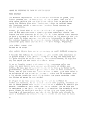 GANAR EN PARTIDAS DE CASH DE LIMITES ALTOS 
TODD BRUNSON 
los torneos importantes. Se volvieron más difíciles de ganar, pero 
cuando ganabas uno, la espera había valido la pena. Creo que no í 
hace falta decirle que los premios han subido como la espuma du-rante 
los últimos diez años. Cuantos más libros de calidad haya, 
más jugadores habrá, y cuantos más jugadores haya, mayores se-rán 
los premios. 
Además, ya había dado mi palabra de escribir un capítulo. Si al-guna 
de mis explicaciones o ejemplos parecen demasiado cortos, re-cuerde 
que sólo dispongo de un capítulo. Mi libro saldrá justo después 
de éste y entrará en más detalle sobre muchos de los aspectos que tra-taré 
aquí. De todas maneras, con toda esta información de algunos de 
los mejores jugadores de torneos del mundo, debería tener más que 
suficiente para estar ocupado durante un buen tiempo. Empecemos. 
¿CON CUÁNTO DINERO DEBE 
ENTRAR EN LA MESA? 
¿Con cuánto dinero debe entrar en una mesa de cash? Difícil pregunta. 
Y todavía más difícil de responder es: ¿Por cuánto debe recomprar si 
lo pierde todo? o bien ¿debería recomprar? No hay una respuesta fá-cil 
para ninguna de estas preguntas. Desafortunadamente, ni siquiera 
hay una regla que sea buena para todo el mundo. 
Si es un jugador novato y no conoce a los jugadores, mejor que 
entre con poco dinero para empezar, posiblemente el mínimo per-mitido. 
Si cree que es el mejor jugador de la mesa y su banca puede 
permitírselo, probablemente quiera tener a toda la mesa cubierta, es 
decir, ser el que tiene más fichas de toda la mesa. ¿Qué debe hacer si 
se encuentra en una situación intermedia? Puede que le interese tener 
a los peores jugadores cubiertos de manera que pueda ganarles todas 
sus fichas si surge la oportunidad. 
Su imagen en la mesa tiene mucho que ver con la cantidad de 
fichas que necesita. Si no intimida a nadie como jugador, necesita te-ner 
un stack grande para forzar a sus rivales a tenerle el respeto que 
merece. Obviamente, esto puede jugar en su contra. ¡Ya le dije que 
la respuesta no es fácil! Es una decisión personal que solamente usted 
puede tomar. Le explicaré una decisión que tuve que tomar recien-temente, 
y el razonamiento que hubo detrás. Quizás este ejemplo le 
ayude a decidirse la próxima vez que se siente en una mesa de cash: 
82 
 
