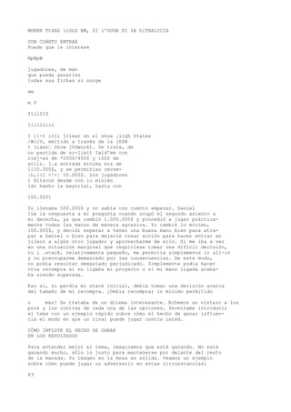 MOKBR TtXAS liOLD BM, SI l'OUDR DI IA hlTHAlCCIA 
CON CUÁNTO ENTRAR 
Puede que le interese 
MpMpW 
jugadores, de man 
que pueda ganarles 
todas sus fichas si surge 
wm 
m P 
flIlSIS 
llllliiií 
I )i-t icli jilear en el show ¡ligh States 
/WiíV, emitido a través de la (ñSN 
t (iaan“ Show jVdwork). Se trata, de 
un partida de no-limit Iwld'em con 
riej-as de *200$/400$ y 100$ de 
atilr. I.a entrada mínima era de 
1110.000$, y se permitían recom- 
|h,i:í <!<¦ 50.000$. Los jugadores 
t Hitaron desde con lo mínimo 
idr heeho la mayoría), hasta con 
100.0001 
Yo llevaba 500.000$ y no sabía con cuánto empezar. Daniel 
lúe la respuesta a mi pregunta cuando ocupó el segundo asiento a 
mi derecha, ya que cambió 1.000.000$ y procedió a jugar práctica-mente 
todas las manos de manera agresiva. Yo cambié lo mínimo, 
100.000$, y decidí esperar a tener una buena mano bien para atra-par 
a Daniel o bien para dejarle crear acción para hacer entrar en 
jileco a algún otro jugador y aprovecharme de ello. Si me iba a ver 
en una situación marginal que requiriese tomar una difícil decisión, 
tu i .stack, relativamente pequeño, me permitía simplemente ir all-in 
y no preocuparme demasiado por las consecuencias. De este modo, 
no podía resultar demasiado perjudicado. Simplemente podía hacer 
otra recompra si no ligaba mi proyecto o si mi mano ligada acaba-ba 
siendo superada. 
Eso sí, si perdía mi stack inicial, debía tomar una decisión acerca 
del tamaño de mi recompra. ¿Debía recomprar lo mínimo permitido 
o más? Se trataba de un dilema interesante. Echemos un vistazo a los 
pros y los contras de cada una de las opciones. Permítame introducir 
el tema con un ejemplo rápido sobre cómo el hecho de ganar influen-cia 
el modo en que un rival puede jugar contra usted. 
CÓMO INFLUYE EL HECHO DE GANAR 
EN LOS RESULTADOS 
Para entender mejor el tema, imaginemos que está ganando. No está 
ganando mucho, sólo lo justo para mantenerse por delante del resto 
de la manada. Su imagen en la mesa es sólida. Veamos un ejemplo 
sobre cómo puede jugar un adversario en estas circunstancias: 
83 
 