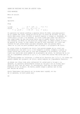 GANAR EN PARTIDAS DE CASH DB LIMITE! AIR» 
TODD BRUNSON 
Mano en acción 
Usted 
Oponente 
Flop 
j,-rwn s* * ir" . j * 4 * 1 
tPllM r * * I , ir ' ; 1 i 
* r ¡f f* ¦ + +9 V' 1 ; * w Z i 
Su oponente ha subido preflop y apuesta ahora 25.000$, cantidad pareci-da 
al tamaño del bote. Usted va all-in por un total de 90.000$. Su opo-nente 
debe poner otros 65.000$ si quiere igualar y llegar al showdown. Si 
usted está a la par o va ganando, su rival tiene que tomar una decisión 
muy complicada, ya que hay pocas manos que él pueda vencer. Un trío o 
una overpair le dejan en una posición complicada. Si ambos tienen la mis-ma 
pareja de jotas, lo más seguro es que él esté dominado. El tiene que 
confiar en que usted tenga una mano estúpida como una pareja media 
(mano en la cual es poco probable que le ponga) o un proyecto de color. 
Si usted tiene un proyecto de color, las posibilidades de su rival son 
favorables por tan sólo 1,6 a 1 con respecto a usted, siempre y cuando no 
tenga cartas más altas que la jota que acompañen a su proyecto. Si usted 
tiene una carta más alta además de su proyecto de color, la ventaja de su ri-val 
es ligeramente inferior a 1,2 a 1. Si tiene dos cartas más altas que la 
jota, 
las posibilidades se invierten, y usted es el favorito por 1,2 a 1. Si tiene una 
pareja además del proyecto de color, usted también es ligeramente favorito. 
¿A dónde nos lleva toda esta reflexión? Si usted está a la par o va 
ganando, su oponente generalmente tirará su top pair con un kicker mar-ginal 
en este tipo de casos. Su razonamiento será que su mano proba-blemente 
no es la mejor. De hecho, puede llegar a pensar que va muy 
por detrás de usted. 
Ahora imaginemos que pasaría en la misma mano cuando, en vez 
de ir ganando, le está yendo mal: 
84 
 