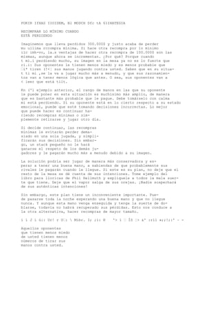 POKIR IfXAS IIOIDEM, Bl MODCH Dfc tA 61IHATEGIA 
RECOMPRAR LO MÍNIMO CUANDO 
ESTÁ PERDIENDO 
Imaginemos que lleva perdidos 300.000$ y justo acaba de perder 
mu ullima rccompra mínima. Si hace otra recompra por lo mínimo 
ilc imh-vo, la.s ventajas de hacer otra recompra de 100.000$ son las 
mismas, aunque ahora se incrementan. ¿Por qué? Porque cuando 
t mi.i perdiendo mucho, su imagen en la mesa ya no es lo fuerte que 
ri.i: Sus oponentes le tienen menos miedo y es menos probable que 
“i* tiren (!<¦ sus manos jugando contra usted. Saben que en su situa-t 
ti mi ,se la va a jugar mucho más a menudo, y que sus razonamien-tos 
van a tener menos lógica que antes. O sea, sus oponentes van a 
< ieer que está tilt. 
Kn ('1 ejemplo anterior, el rango de manos en las que su oponente 
le puede poner en esta situación es muchísimo más amplio, de manera 
que es bastante más probable que le pague. Debe tomárselo con calma 
mi está perdiendo. Si su oponente está en lo cierto respecto a su estado 
emocional, puede que esté tomando decisiones incorrectas. Lo mejor 
que puede hacer es continuar ha-riendo 
recompras mínimas o sim-plemente 
retirarse y jugar otro día. 
Si decide continuar, las recompras 
mínimas le evitarán perder dema-siado 
en una sola jugada, y simpli-ficarán 
sus decisiones. Sin embar-go, 
un stack pequeño no le hará 
ganarse el respeto de los demás ju-gadores 
y le pagarán mucho más a menudo debido a su imagen. 
La solución podría ser jugar de manera más conservadora y es-perar 
a tener una buena mano, a sabiendas de que probablemente sus 
rivales le pagarán cuando le llegue. Si este es su plan, no deje que el 
resto de la mesa se dé cuenta de sus intenciones. Tome ejemplo del 
libro para lloricas de Phil Hellmuth y explíquele a todos la mala suer-te 
que tiene. Deje que el vapor salga de sus orejas. ¡Nadie sospechará 
de sus auténticas intenciones! 
Sin embargo, este plan tiene un inconveniente importante. Pue-de 
pasarse toda la noche esperando una buena mano y que no llegue 
nunca. Y aunque esta mano venga enseguida y tenga la suerte de do-blarse, 
todavía no habrá recuperado sus pérdidas. Esto nos conduce a 
la otra alternativa, hacer recompras de mayor tamaño. 
i í J i ú:: Ur! r U“:  Míbr. I; ;í: H '> í “ ÍS ¦> &' :rlí »;;!;:' ~ - 
Aquellos oponentes 
que tienen menos miedo 
de usted tienen menos 
números de tirar sus 
manos contra usted. 
 