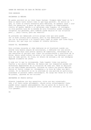 GANAN EN PARTIDAS DE CASH DE ÜMITBS ALTO* 
TODD BRUNSON 
RECOMPRAR LO MÁXIMO 
Mi padre escribió en su libro Super System: “Siempre debe tener en la t 
mesa al menos tanto dinero como lo que haya perdido“. El motivo es 
que, si tiene la suerte necesaria para doblarse, se quedará igual o aca-bará 
con ganancias. A pesar de que este concepto es completamente 
cierto, mi padre, debido a su optimismo como jugador, no contempla 
la otra posible cara de la moneda de esta filosofía: puede conseguir 
recuperar sus pérdidas, pero también puede dejarle en una situación 
peor... ¡bajo tierra, para ser exactos! 
No pretendo ser demasiado crítico porque creo que este puede 
ser un buen consejo para algunos, pero no hay demasiados jugado-res 
con la disciplina o el talento para jugar al poker que tiene Doyle 
Brunson. Así que vaya con cuidado si intenta imitarle. 
RIESGO VS. RECOMPENSA 
Este sistema recuerda al cómo doblarse en el blackjack cuando uno 
pierde (una manera segura de arruinarse), o doblarse con una acción 
cada vez que baja unos puntos (precio de cobertura), estrategia de la 
que advierten el peligro casi todos los profesionales y analistas de la 
bolsa. Ahora usted conoce los pros y los contras, las ventajas y peli-gros 
de cada opción. Al final, el dinero de entrada y de las recompras 
depende solamente de usted. 
A cada uno lo que le corresponde. Cada jugador tiene sus puntos 
fuertes y sus puntos débiles, de manera que las respuestas pueden ser 
diferentes dependiendo de la situación de cada uno. Base su decisión 
en sus habilidades personales, teniendo en cuenta sus puntos débiles. 
Valore el factor riesgo vs. recompensa a la hora de tomar sus deci-siones. 
Si su decisión no es la acertada en una partida en particular, 
plantéese un posible cambio estratégico. No caiga dos veces en la mis-ma 
piedra, ¡aprenda de sus errores! 
ENCUENTRE SU PROPIO ESTILO 
Algunos jugadores son muy agresivos, otros son muy conservado-res, 
y el resto están entremedio. ¿Quién actúa correctamente? Todos 
pueden estar jugando adecuadamente. Eso es parte de lo bonito del 
poker. Prácticamente cualquier estilo puede ser refinado y ser un es-tilo 
ganador. 
86 
 