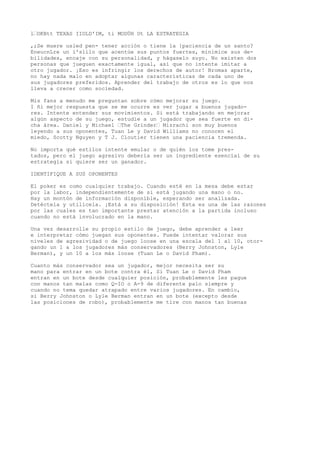l“OKBtt TEXAS IIOLD'IM, ti MODÜH Ut LA ESTRATEGIA 
,;Se muere usled pen- tener acción o tiene la {paciencia de un santo? 
EneucnLre un í'slilo que acentúe sus puntos fuertes, minimice sus de-bilidades, 
encaje con su personalidad, y hágaselo suyo. No existen dos 
personas que jueguen exactamente igual, así que no intente imitar a 
otro jugador. ¡Eso es infringir los derechos de autor! Bromas aparte, 
no hay nada malo en adoptar algunas características de cada uno de 
sus jugadores preferidos. Aprender del trabajo de otros es lo que nos 
lleva a crecer como sociedad. 
Mis fans a menudo me preguntan sobre cómo mejorar su juego. 
I ñi mejor respuesta que se me ocurre es ver jugar a buenos jugado-res. 
Intente entender sus movimientos. Si está trabajando en mejorar 
algún aspecto de su juego, estudie a un jugador que sea fuerte en di-cha 
área. Daniel y Michael “The Grinder“ Mizrachi son muy buenos 
leyendo a sus oponentes, Tuan Le y David Williams no conocen el 
miedo, Scotty Nguyen y T J. Cloutier tienen una paciencia tremenda. 
No importa qué estilos intente emular o de quién los tome pres-tados, 
pero el juego agresivo debería ser un ingrediente esencial de su 
estrategia si quiere ser un ganador. 
IDENTIFIQUE A SUS OPONENTES 
El poker es como cualquier trabajo. Cuando esté en la mesa debe estar 
por la labor, independientemente de si está jugando una mano o no. 
Hay un montón de información disponible, esperando ser analizada. 
Detéctela y utilícela. ¡Está a su disposición! Esta es una de las razones 
por las cuales es tan importante prestar atención a la partida incluso 
cuando no está involucrado en la mano. 
Una vez desarrolle su propio estilo de juego, debe aprender a leer 
e interpretar cómo juegan sus oponentes. Puede intentar valorar sus 
niveles de agresividad o de juego loose en una escala del 1 al 10, otor-gando 
un 1 a los jugadores más conservadores (Berry Johnston, Lyle 
Berman), y un 10 a los más loose (Tuan Le o David Pham). 
Cuanto más conservador sea un jugador, mejor necesita ser su 
mano para entrar en un bote contra él, Si Tuan Le o David Pham 
entran en un bote desde cualquier posición, probablemente les pague 
con manos tan malas como Q-IO o A-9 de diferente palo siempre y 
cuando no tema quedar atrapado entre varios jugadores. En cambio, 
si Berry Johnston o Lyle Berman entran en un bote (excepto desde 
las posiciones de robo), probablemente me tire con manos tan buenas 
 