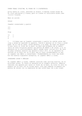 POKER TEXAS IIOLD'BM, 8L PODER DE I A ESTRATEGIA 
pa^ar hasta el linal, ahórrese su dinero. A menudo tienen miedo de 
mi Jloji peligroso y ]>asau, pero no tienen el suficiente miedo como 
|íiirii tirarse. 
Mano en acción 
Usted 
Jugador conservador y pasivo 
?** 
*** 
Fíop 
?? ? 
4 ? 
4 
I )ii>amos que un jugador conservador y pasivo ha subido antes del 
¡lop y usted ha igualado su apuesta. Vuelve a apostar en el fiop y usted 
paga. En el tum él pasa, usted apuesta, y él paga. No haga una apues-ta 
por valor al final de la mano. La mano más probable de su adver-sario 
en esta situación parece una pareja de damas o de jotas, y si su 
oponente es lo suficientemente débil, puede tener incluso K-J. No vale 
la pena intentar sacarle una apuesta a A-Q o A-J. Si su oponente ha 
entrado en el bote con un 10 peor que el suyo, probablemente no sea 
un jugador tan débil y conservador. Probablemente su rival sea miem-bro 
de nuestra siguiente categoría, un jugador débil y loose. 
JUGADORES LOOSE Y DÉBILES 
El jugador débil y loose, también conocido como calling station, es su 
principal presa. Si fuera su oponente en el ejemplo anterior, debería 
realizar una apuesta por valor al final de la mano. Su rival no sólo le 
pagará con un diez con un kicker peor, sino que también le pagará con 
pareja de seises con la esperanza de que usted haya ido a por algún 
 