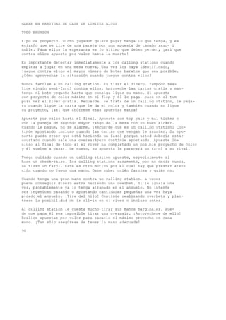 GANAR EN PARTIDAS DE CASH DE LIMITES ALTOS 
TODD BRUNSON 
tipo de proyecto. Dicho jugador quiere pagar tenga lo que tenga, y es 
extraño que se tire de una pareja por una apuesta de tamaño razo- i 
nable. Para ellos la esperanza es lo último que deben perder, ¡asi que 
contra ellos apueste por valor hasta la muerte! 
Es importante detectar inmediatamente a los calling stations cuando 
empieza a jugar en una mesa nueva. Una vez los haya identificado, 
juegue contra ellos el mayor número de botes baratos que sea posible. 
¿Cómo aprovechar la situación cuando juegue contra ellos? 
Nunca farolee a un calling station. Es tirar el dinero. Tampoco rea-lice 
ningún semi-farol contra ellos. Aproveche las cartas gratis y man-tenga 
el bote pequeño hasta que consiga ligar su mano. Si apuesta 
con proyecto de color máximo en el flop y él le paga, pase en el tum 
para ver el river gratis. Recuerde, se trata de un calling station, le paga-rá 
cuando ligue la carta que le da el color y también cuando no ligue 
su proyecto, ¡así que ahórrese esas apuestas extra! 
Apueste por valor hasta el final. Apueste con top pair y mal kicker o 
con la pareja de segundo mayor rango de la mesa con un buen kicker. 
Cuando le pague, no se alarme. ¡Recuerde que es un calling stationl Con-tinúe 
apostando incluso cuando las cartas que vengan le asusten. Su opo-nente 
puede creer que está haciendo un farol porque usted debería estar 
asustado cuando sale una overearápero continúe apostando. Apueste in-cluso 
al final de todo si el river ha completado un posible proyecto de color 
y él vuelve a pasar. De nuevo, su apuesta le parecerá un farol a su rival. 
Tenga cuidado cuando un calling station apueste, especialmente si 
hace un check-raise. Los calling stations raramente, por no decir nunca, 
se tiran un farol. Este es otro motivo por el cual hay que prestar aten-ción 
cuando no juega una mano. Debe saber quién farolea y quién no. 
Cuando tenga una gran mano contra un calling station, a veces 
puede conseguir dinero extra haciendo una overbet. Si le iguala una 
vez, probablemente ya lo tenga atrapado en el anzuelo. No intente 
ser ingenioso pasando o apostando cantidades pequeñas una vez haya 
picado el anzuelo. ¡Tire del hilo! Continúe realizando overbets y plan-téese 
la posibilidad de ir all-in en el river o incluso antes. 
Al calling station le cuesta mucho tirar sus manos marginales. Pue-de 
que para él sea imposible tirar una overpair. ¡Aprovéchese de ello! 
Realice apuestas por valor para sacarle el máximo provecho en cada 
mano. ¡Tan sólo asegúrese de tener la mano adecuada! 
90 
 
