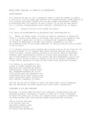 MOKCH ÍKXA1 HOLD'EM, Bl PODBN Df LA RÜIKATBGIA 
HACER FAROLES 
l,,i mayoría de gen le (¡nt' raramente juega o nunca ha jugado al poker, 
i irru (|ii(“ e.s un juego que consiste en tirarse faroles. Creen que es la 
erii ralegia principal. Algunos de los que juegan regularmente también 
m encuentran bajo los efectos de esa ilusión. Si es una de esas perso-ii. 
n c interna constantemente hacer faroles o descubrirlos, le espera 
iiii.i carrera cliíicil en el mundo del poker. 
I «l larol es probablemente el movimiento más sobrevalorado en 
11 poker. De donde vengo, un farol es como un obstáculo a través del 
t nal i i líenla hacer pasar a una oveja. Una oveja no va a permitir que 
“x le Cueree a pasar por un farol. La mayoría de jugadores tampoco, 
<11 menos no demasiado a menudo. Hay algunos jugadores a los que 
vniiialmente nunca se les puede farolear: el calling station está al fren-ir 
de la lista. 
I 'J “idiota“ estaría justo después del calling station en la lista de “no 
li.ieer (aróles a“. Un jugador debe tener algo de sentido común para 
litar una mano. ¡Nunca intente farolear a un idiota! Esto es aplicable 
siempre, pero especialmente cuando el idiota está perdiendo, Cada ve¿ 
que le urja hacerle un farol a un idiota que está perdiendo, coja el di-nero, 
lire el 95 por ciento al lavabo y tire de la cadena. Guárdese el 
'» por ciento restante. A final de año tendrá unas ganancias enormes. 
1 )e hecho, no acostumbre a fa-rolear 
a ningún jugador que esté 
perdiendo una cantidad de dinero 
significante. Cuando alguien pier-de, 
independientemente de su es-tilo, 
piensa que sus oponentes son 
conscientes de su mala suerte y que 
están intentando sacar provecho de 
ello. Muchos jugadores lo hacen. 
¡No sea uno de ellos! Espere a tener una buena mano contra jugadores 
que van perdiendo, entonces apueste por valor hasta liquidarlos. 
JUGADORES A LOS QUE FAROLEAR 
Entonces, ¿a quién debe farolear? Los jugadores conservadores son ge-neralmente 
buenos candidatos. Cuando no ligan en ei flop, normalmen-te 
dejan de luchar por la mano. El jugador loose y agresivo también es 
una buena presa, pero este pescado puede escurrirse más a menudo. 
¡Nunca intente farolear 
a un idiota! Esto es 
aplicable siempre, pero 
especialmente cuando 
el idiota está perdiendo. 
 